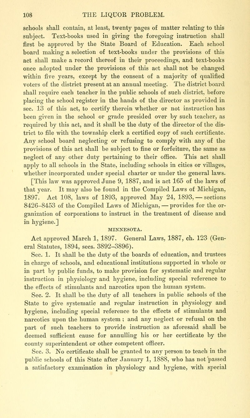 schools shall contain, at least, twenty pages of matter relating to this subject. Text-books used in giving the foregoing instruction shall first be approved by the State Board of Education. Each school board making a selection of text-books under the provisions of this act shall make a record thereof in their proceedings, and text-books once adopted under the provisions of this act shall not be changed within five years, except by the consent of a majority of qualified voters of the district present at an annual meeting. The district board shall require each teacher in the public schools of such district, before placing the school register in the hands of the director as provided in sec. 13 of this act, to certify therein whether or not instruction has been given in the school or grade presided over by such teacher, as required by this act, and it shall be the duty of the director of the dis- trict to file with the township clerk a certified copy of such certificate. Any school board neglecting or refusing to comply with any of the provisions of this act shall be subject to fine or forfeiture, the same as neglect of any other duty pertaining to their office. This act shall apply to all schools in the State, including schools in cities or villages, whether incorporated under special charter or under the general laws. [This law was approved June 9, 1887, and is act 165 of the laws of that year. It may also be found in the Compiled Laws of Michigan, 1897. Act 108, laws of 1893, approved May 24, 1893, — sections 8426-8453 of the Compiled Laws of Michigan, — provides for the or- ganization of corporations to instruct in the treatment of disease and in hygiene.] MINNESOTA. Act approved March 1, 1897. General Laws, 1887, eh. 123 (Gen- eral Statutes, 1894, sees. 3892-3896). Sec. 1. It shall be the duty of the boards of education, and trustees in charge of schools, and educational institutions supported in whole or in part by public funds, to make provision for systematic and regular instruction in physiology and hygiene, including special reference to the effects of stimulants and narcotics upon the human system. Sec. 2. It shall be the duty of all teachers in public schools of the State to give systematic and regular instruction in physiology and hygiene, including special reference to the effects of stimulants and narcotics upon the human system ; and any neglect or refusal on the part of such teachers to provide instruction as aforesaid shall be deemed sufficient cause for annulling his or her certificate by the county superintendent or other competent officer. Sec. 3. No certificate shall be granted to any person to teach in the public schools of this State after January 1, 1888, who has not passed a satisfactory examination in physiology and hj'giene, with special