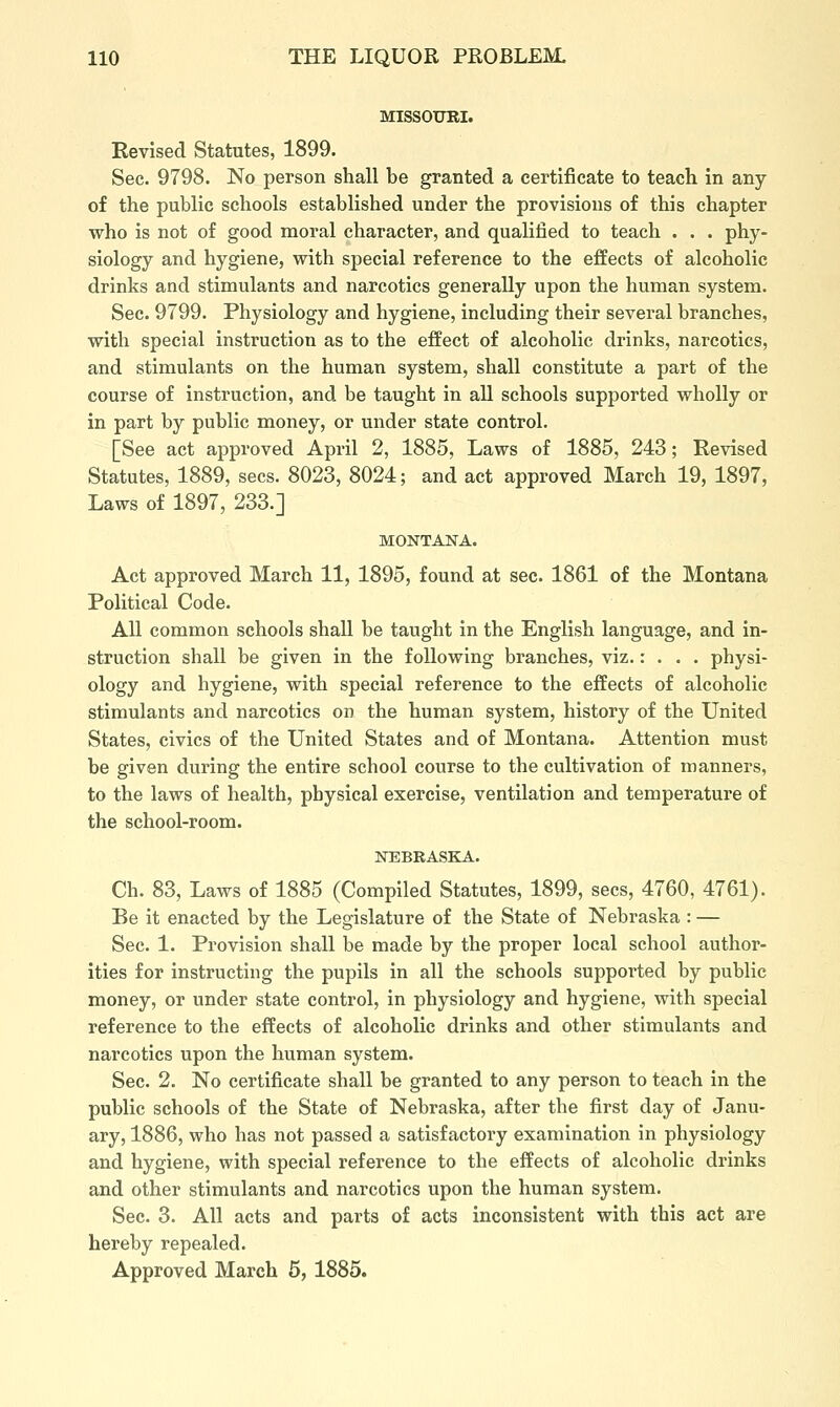 MISSOURI. Revised Statutes, 1899. Sec. 9798. No person shall be granted a certificate to teach in any of the public schools established under the provisions of this chapter ■who is not of good moral character, and qualified to teach . . . phy- siology and hygiene, with special reference to the effects of alcoholic drinks and stimulants and narcotics generally upon the human system. Sec. 9799. Physiology and hygiene, including their several branches, vrith special instruction as to the effect of alcoholic drinks, narcotics, and stimulants on the human system, shall constitute a part of the course of instruction, and be taught in all schools supported vrholly or in part by public money, or under state control. [See act approved April 2, 1885, Laws of 1885, 243; Revised Statutes, 1889, sees. 8023, 8024; and act approved March 19, 1897, Laws of 1897, 233.] MONTANA. Act approved March 11, 1895, found at sec. 1861 of the Montana Political Code. All common schools shall be taught in the English language, and in- struction shall be given in the following branches, viz.: . . . physi- ology and hygiene, with special reference to the effects of alcoholic stimulants and narcotics on the human system, history of the United States, civics of the United States and of Montana. Attention must be given during the entire school course to the cultivation of manners, to the laws of health, physical exercise, ventilation and temperature of the school-room. NEBRASKA. Ch. 83, Laws of 1885 (Compiled Statutes, 1899, sees, 4760, 4761). Be it enacted by the Legislature of the State of Nebraska : — Sec. 1. Provision shall be made by the proper local school author- ities for instructing the pupils in all the schools supported by public money, or under state control, in physiology and hygiene, with special reference to the effects of alcoholic drinks and other stimulants and narcotics upon the human system. Sec. 2. No certificate shall be granted to any person to teach in the public schools of the State of Nebraska, after the first day of Janu- ary, 1886, who has not passed a satisfactory examination in physiology and hygiene, with special reference to the effects of alcoholic drinks and other stimulants and narcotics upon the human system. Sec. 3. All acts and parts of acts inconsistent with this act are hereby repealed. Approved March 5, 1885.