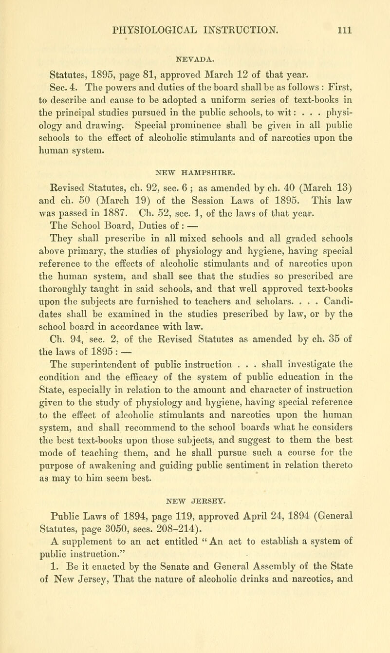 NEVADA. Statutes, 1895, page 81, approved March 12 of that year. Sec. 4. The powers and duties of the board shall be as follows : First, to describe and cause to be adopted a uniform series of text-books in the principal studies pursued in the public schools, to wit: . . . physi- ology and drawing. Special prominence shall be given in all public schools to the effect of alcoholic stimulants and of narcotics upon the human system. NEW HAMPSHIRE. Revised Statutes, ch. 92, sec. 6 ; as amended by ch. 40 (March 13) and ch. 50 (March 19) of the Session Laws of 1895. This law was passed in 1887. Ch. 52, sec. 1, of the laws of that year. The School Board, Duties of : — They shall prescribe in all mixed schools and all graded schools above primary, the studies of physiology and hygiene, having special reference to the effects of alcoholic stimulants and of narcotics upon the human system, and shaU see that the studies so prescribed are thoroughly taught in said schools, and that well approved text-books upon the subjects are furnished to teachers and scholars. . . . Candi- dates shall be examined in the studies prescribed by law, or by the school board in accordance with law. Ch. 94, sec. 2, of the Revised Statutes as amended by ch. 35 of the laws of 1895 : — The superintendent of public instruction . . . shall investigate the condition and the efficacy of the system of public education in the State, especially in relation to the amount and character of instruction given to the study of physiology and hygiene, having special reference to the effect of alcoholic stimulants and narcotics upon the human system, and shall recommend to the school boards what he considers the best text-books upon those subjects, and suggest to them the best mode of teaching them, and he shall pursue such a course for the purpose of awakening and guiding public sentiment in relation thereto as may to him seem best. NEW JERSEY. Public Laws of 1894, page 119, approved April 24, 1894 (General Statutes, page 3050, sees. 208-214). A supplement to an act entitled  An act to establish a system of public instruction. 1. Be it enacted by the Senate and General Assembly of the State of New Jersey, That the nature of alcoholic drinks and narcotics, and