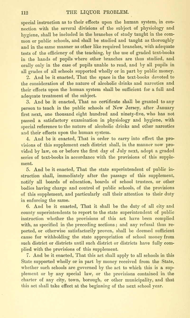 special instruction as to their effects upon the human system, in con- nection with the several divisions of the subject of physiology and hygiene, shall be included in the branches of study taught in the com- mon or public schools, and shall be studied and taught as thoroughly and in the same manner as other like required branches, with adequate tests of the efficiency of the teaching, by the use of graded text-books in the hands of pupils where other branches are thus studied, and orally only in the case of pupils unable to read, and by all pupils in aU grades of all schools supported wholly or in part by public money. 2. And be it enacted, That the space in the text-books devoted to the consideration of the nature of alcoholic drinks and narcotics and their effects upon the human system shall be sufficient for a full and adequate treatment of the subject. 3. And be it enacted, That no certificate shall be granted to any person to teach in the public schools of New Jersey, after January first next, one thousand eight hundred and ninety-five, who has not passed a satisfactory examination in physiology and hygiene, with special reference to the nature of alcoholic drinks and other narcotics and their effects upon the human system. 4. And be it enacted, That in order to carry into effect the pro- visions of this supplement each district shall, in the manner now pro- vided by law, on or before the first day of July next, adopt a graded series of text-books in accordance with the provisions of this supple- ment. 5. And be it enacted. That the state superintendent of public in- struction shall, immediately after the passage of this supplement, notify all boards of education, boards of school trustees, or other bodies having charge and control of public schools, of the provisions of this supplement, and particularly call their attention to their duty in enforcing the same. 6. And be it enacted, That it shall be the duty of all city and county superintendents to report to the state superintendent of public instruction whether the provisions of this act have been complied with, as specified in the preceding sections; and any refusal thus re- ported, or otherwise satisfactorily proven, shall be deemed sufficient cause for withholding the state appropriation of school money from such district or districts until such district or districts have fully com- plied with the provisions of this supplement. 7. And be it enacted. That this act shall apply to all schools in this State supported wholly or in part by money received from the State, whether such schools are governed by the act to which this is a sup- plement or by any special law, or the provisions contained in the charter of any city, town, borough, or other municipality, and that this act shall take effect at the beginning of the next school year.