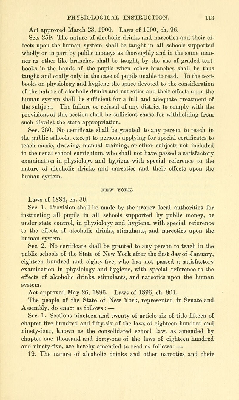 Act approved March 23, 1900. Laws of 1900, ch. 96. Sec. 259. The nature of alcohoHc drinks and narcotics and their ef- fects upon the human system shall be taught in all schools supported wholly or in part by public moneys as thoroughly and in the same man- ner as other like branches shall be taught, by the use of graded text- books in the hands of the pupils when other branches shall be thus taught and orally only in the case of pupils unable to read. In the text- books on physiology and hygiene the space devoted to the consideration of the nature of alcoholic drinks and narcotics and their effects upon the human system shall be sufficient for a full and adequate treatment of the subject. The failure or refusal of any district to comply with the provisions of this section shall be sufficient cause for withholding from such district the state appropriation. Sec. 260. No certificate shall be granted to any person to teach in the public schools, except to persons applying for special certificates to teach music, drawing, manual training, or other subjects not included in the usual school curriculum, who shall not have passed a satisfactory examination in physiology and hygiene with special reference to the nature of alcoholic drinks and narcotics and their effects upon the human system. NEW YORK. Laws of 1884, ch. 30. Sec. 1. Provision shall be made by the proper local authorities for instructing all pupils in all schools supported by public money, or under state control, in physiology and hygiene, with special reference to the effects of alcoholic drinks, stimulants, and narcotics upon the human system. Sec. 2. No certificate shall be granted to any person to teach in the public schools of the State of New York after the first day of January, eighteen hundred and eighty-five, who has not passed a satisfactory examination in physiology and hygiene, with special reference to the effects of alcoholic drinks, stimulants, and narcotics upon the human system. Act approved May 26, 1896. Laws of 1896, ch. 901. The people of the State of New York, represented in Senate and Assembly, do enact as follows : —■ Sec. 1. Sections nineteen and twenty of article six of title fifteen of chapter five hundred and fifty-six of the laws of eighteen hundred and ninety-four, known as the consolidated school law, as amended by chapter one thousand and forty-one of the laws of eighteen hundred and ninety-five, are hereby amended to read as follows: —- 19. The nature of alcoholic drinks aftd other narcotics and their