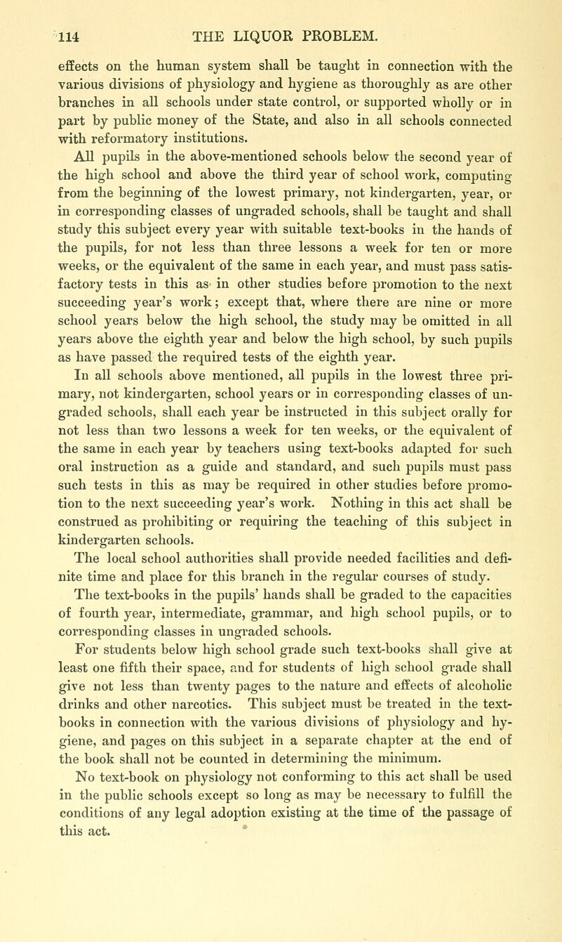 effects on the human system shall be taught in connection with the various divisions of physiology and hygiene as thoroughly as are other branches in all schools under state control, or supported wholly or in part by public money of the State, and also in all schools connected with reformatory institutions. All pupils in the above-mentioned schools below the second year of the high school and above the third year of school work, computing from the beginning of the lowest primary, not kindergarten, year, or in corresponding classes of ungraded schools, shall be taught and shall study this subject every year with suitable text-books in the hands of the pupUs, for not less than three lessons a week for ten or more weeks, or the equivalent of the same in each year, and must pass satis- factory tests in this as in other studies before promotion to the next succeeding year's work; except that, where there are nine or more school years below the high school, the study may be omitted in all years above the eighth year and below the high school, by such pupils as have passed the required tests of the eighth year. In all schools above mentioned, all pupils in the lowest three pri- mary, not kindergarten, school years or in corresponding classes of un- graded schools, shall each year be instructed in this subject orally for not less than two lessons a week for ten weeks, or the equivalent of the same in each year by teachers using text-books adapted for such oral instruction as a guide and standard, and such pupils must pass such tests in this as may be required in other studies before promo- tion to the next succeeding year's work. Nothing in this act shall be construed as prohibiting or requiring the teaching of this subject in kindergarten schools. The local school authorities shall provide needed facilities and defi- nite time and place for this branch in the regular courses of study. The text-books in the pupils' hands shall be graded to the capacities of fourth year, intermediate, grammar, and high school pupils, or to corresponding classes in ungraded schools. For students below high school grade such text-books shall give at least one fifth their space, and for students of high school grade shall give not less than twenty pages to the nature and effects of alcoholic drinks and other narcotics. This subject must be treated in the text- books in connection with the various divisions of physiology and hy- giene, and pages on this subject in a separate chapter at the end of the book shall not be counted in determining the minimum. No text-book on physiology not conforming to this act shall be used in the public schools except so long as may be necessary to fulfill the conditions of any legal adoption existing at the time of the passage of this act. *