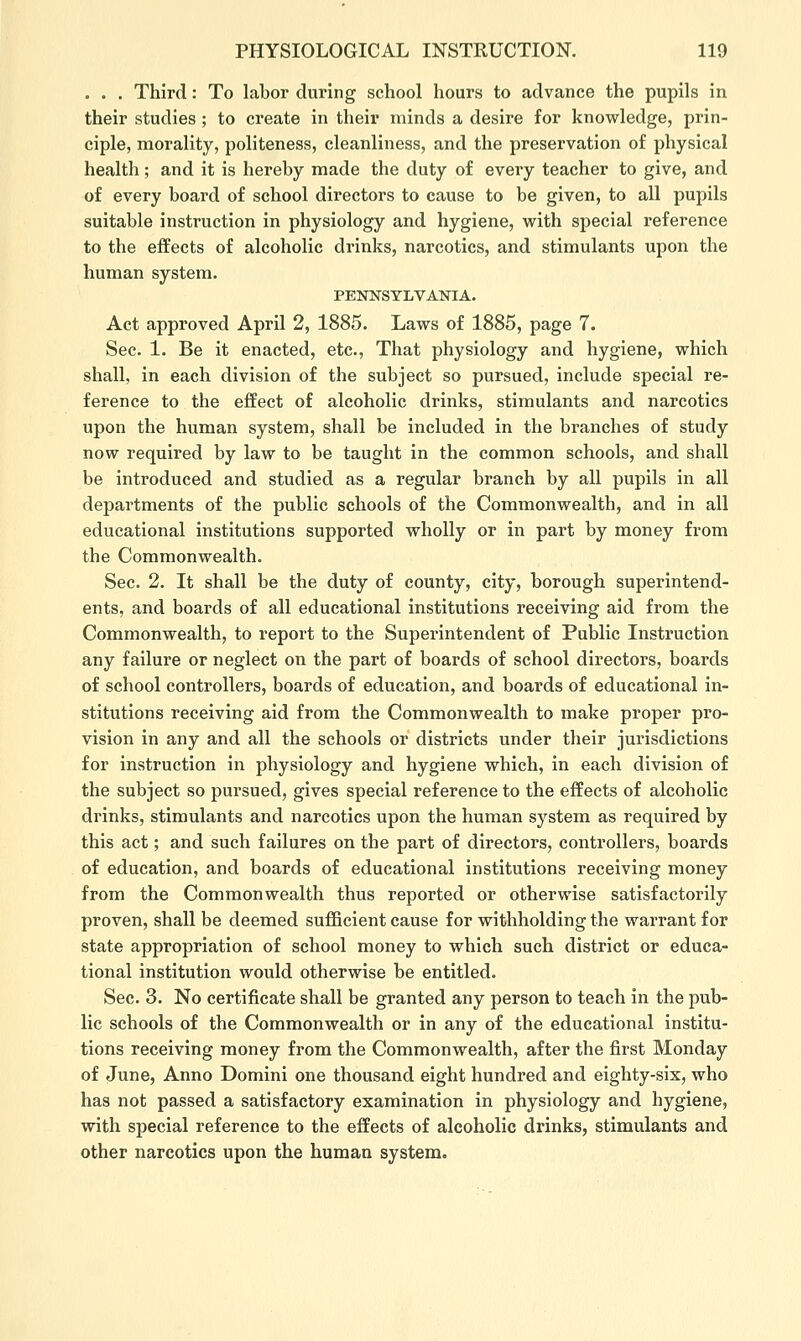 . . . Third: To labor during school hours to advance the pupils in their studies; to create in their minds a desire for knowledge, prin- ciple, morality, politeness, cleanliness, and the preservation of physical health; and it is hereby made the duty of every teacher to give, and of every board of school directors to cause to be given, to all pupils suitable instruction in physiology and hygiene, with special reference to the effects of alcoholic drinks, narcotics, and stimulants upon the human system. PENNSYLVANIA. Act approved April 2, 1885. Laws of 1885, page 7. Sec. 1. Be it enacted, etc., That physiology and hygiene, which shall, in each division of the subject so pursued, include special re- ference to the effect of alcoholic drinks, stimulants and narcotics upon the human system, shall be included in the branches of study now required by law to be taught in the common schools, and shall be introduced and studied as a regular branch by all pupils in all departments of the public schools of the Commonwealth, and in all educational institutions supported wholly or in part by money from the Commonwealth. Sec. 2. It shall be the duty of county, city, borough superintend- ents, and boards of all educational institutions receiving aid from the Commonwealth, to report to the Superintendent of Public Instruction any failure or neglect on the part of boards of school directors, boards of school controllers, boards of education, and boards of educational in- stitutions receiving aid from the Commonwealth to make proper pro- vision in any and all the schools or districts under their jurisdictions for instruction in physiology and hygiene which, in each division of the subject so pursued, gives special reference to the effects of alcoholic drinks, stimulants and narcotics upon the human system as required by this act; and such failures on the part of directors, controllers, boards of education, and boards of educational institutions receiving money from the Commonwealth thus reported or otherwise satisfactorily proven, shall be deemed sufficient cause for withholding the warrant for state appropriation of school money to which such district or educa- tional institution would otherwise be entitled. Sec. 3. No certificate shall be granted any person to teach in the pub- lic schools of the Commonwealth or in any of the educational institu- tions receiving money from the Commonwealth, after the first Monday of June, Anno Domini one thousand eight hundred and eighty-six, who has not passed a satisfactory examination in physiology and hygiene, with special reference to the effects of alcoholic drinks, stimulants and other narcotics upon the human system.