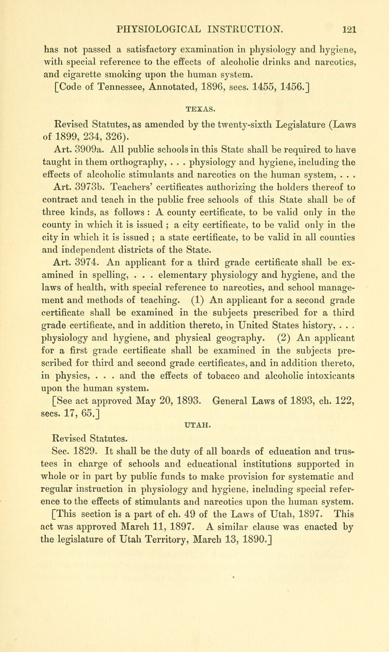 has not passed a satisfactory examination in physiology and hygiene, with sj^ecial reference to the effects of alcoholic drinks and narcotics, and cigarette smoking upon the human system. [Code of Tennessee, Annotated, 1896, sees. 1455, 1456.] TEXAS. Revised Statutes, as amended by the twenty-sixth Legislature (Laws of 1899, 234, 326). Art. 3909a. All public schools in this State shall be required to have taught in them orthography, . . . physiology and hygiene, including the effects of alcoholic stimulants and narcotics on the human system, . . . Art. 3973b. Teachers' certificates authorizing the holders thereof to contract and teach in the public free schools of this State shall be of three kinds, as follows : A county certificate, to be valid only in the county in which it is issued ; a city certificate, to be valid only in the city in which it is issued ; a state certificate, to be valid in all counties and independent districts of the State. Art. 3974. An applicant for a third grade certificate shall be ex- amined in spelling, . . . elementary physiology and hygiene, and the laws of health, with special reference to narcotics, and school manage- ment and methods of teaching. (1) An applicant for a second grade certificate shall be examined in the subjects prescribed for a third grade certificate, and in addition thereto, in United States history, . . . physiology and hygiene, and physical geography. (2) An applicant for a first grade certificate shall be examined in the subjects pre- scribed for third and second grade certificates, and in addition thereto, in physics, . . . and the effects of tobacco and alcoholic intoxicants upon the human system. [See act approved May 20, 1893. General Laws of 1893, ch. 122, sees. 17, 65.] UTAH. Revised Statutes. Sec. 1829. It shall be the duty of all boards of education and trus- tees in charge of schools and educational institutions supported in whole or in part by public funds to make provision for systematic and regular instruction in physiology and hygiene, including special refer- ence to the effects of stimulants and narcotics upon the human system. [This section is a part of ch. 49 of the Laws of Utah, 1897. This act was approved March 11, 1897. A similar clause was enacted by the legislature of Utah Territory, March 13, 1890.]