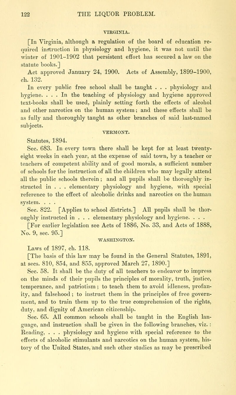 virgi]st:a. [In Virginia, although a regulation of the board of education re- quired instruction in physiology and hygiene, it was not until the winter of 1901-1902 that persistent effort has secured a law on the statute books.] Act approved January 24, 1900. Acts of Assembly, 1899-1900, ch. 132. In every public free school shall be taught . . . physiology and hygiene. ... In the teaching of physiology and hygiene approved text-books shall be used, plainly setting forth the effects of alcohol and other narcotics on the human system; and these effects shall be as fully and thoroughly taught as other branches of said last-named subjects. VERMONT. Statutes, 1894. Sec. 683. In every town there shall be kept for at least twenty- eight weeks in each year, at the expense of said town, by a teacher or teachers of competent ability and of good morals, a sufficient number of schools for the instruction of all the children who may legally attend all the public schools therein; and all pupils shall be thoroughly in- structed in . . . elementary physiology and hygiene, with special reference to the effect of alcoholic drinks and narcotics on the human system. . . . Sec. 822. [Applies to school districts.] All pupils shall be thor- oughly instructed in . . . elementary physiology and hygiene. . . . [For earlier legislation see Acts of 1886, No. 33, and Acts of 1888, No. 9, sec. 95.] ■WASHINGTON. Laws of 1897, ch. 118. [The basis of this law may be found in the General Statutes, 1891, at sees. 810, 854, and 855, approved March 27, 1890.] Sec. 58. It shall be the duty of all teachers to endeavor to impress on the minds of their pupils the principles of morality, truth, justice, temperance, and patriotism; to teach them to avoid idleness, profan- ity, and falsehood; to instruct them in the principles of free govern- ment, and to train them up to the true comprehension of the rights, duty, and dignity of American citizenship. Sec. 65. All common schools shall be taught in the English lan- guage, and instruction shall be given in the following branches, viz. : Reading, . . . physiology and hygiene with special reference to the effects of alcoholic stimulants and narcotics on the human system, his- tory of the United States, and such other studies as may be prescribed