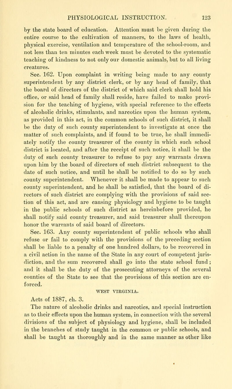 by the state board of education. Attention must be given during the entire course to the cultivation of manners, to the laws of health, physical exercise, ventilation and temperature of the school-room, and not less than ten minutes each week must be devoted to the systematic teaching of kindness to not only our domestic animals, but to all living creatures. Sec. 162. Upon complaint in writing being made to any county superintendent by any district clerk, or by any head of family, that the board of directors of the district of which said clerk shall hold his office, or said head of family shall reside, have failed to make provi- sion for the teaching of hygiene, with special reference to the effects of alcoholic drinks, stimulants, and narcotics upon the human system, as provided in this act, in the common schools of such district, it shall be the duty of such county superintendent to investigate at once the matter of such complaints, and if found to be true, he shall immedi- ately notify the county treasurer of the county in which such school district is located, and after the receipt of such notice, it shall be the duty of such county treasurer to refuse to pay any warrants drawn upon him by the board of directors of such district subsequent to the date of such notice, and until he shall be notified to do so by such county superintendent. AVhenever it shall be made to appear to such county superintendent, and he shall be satisfied, that the board of di- rectors of such district are complying with the provisions of said sec- tion of this act, and are causing physiology and hygiene to be taught in the public schools of such district as hereinbefore provided, he shall notify said county treasurer, and said treasurer shall thereupon honor the warrants of said board of directors. Sec. 163. Any county superintendent of public schools who shall refuse or fail to comply with the provisions of the preceding section shall be liable to a penalty of one hundred dollars, to be recovered in a civil action in the name of the State in any court of competent juris- diction, and the sum recovered shall go into the state school fund; and it shall be the duty of the prosecuting attorneys of the several counties of the State to see that the provisions of this section are en- forced. WEST VIRGINIA. Acts of 1887, ch. 3. The nature of alcoholic drinks and narcotics, and special instruction as to their effects upon the human system, in connection with the several divisions of the subject of physiology and hygiene, shall be included in the branches of study taught in the common or public schools, and shall be taught as thoroughly and in the same manner as other like