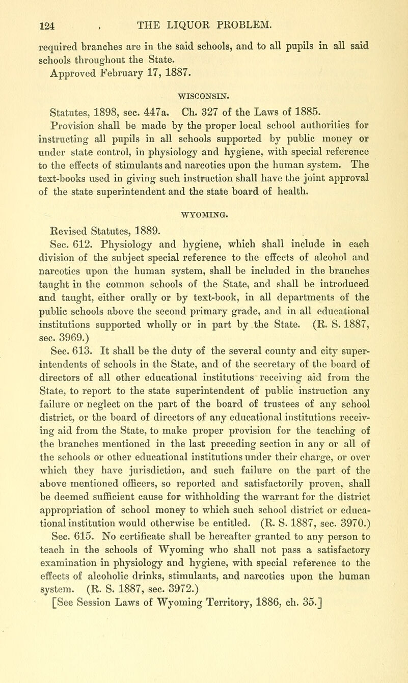 required branches are in the said schools, and to all pupils in all said schools throughout the State. Approved February 17, 1887. WISCONSIN. Statutes, 1898, sec. 447a. Ch. 327 of the Laws of 1885. Provision shall be made by the proper local school authorities for instructing all pupils in all schools supported by public money or under state control, in physiology and hygiene, with special reference to the effects of stimulants and narcotics upon the human system. The text-books used in giving such instruction shall have the joint approval of the state superintendent and the state board of health. WYOMING. Revised Statutes, 1889. Sec. 612. Physiology and hygiene, which shall include in each division of the subject special reference to the effects of alcohol and narcotics upon the human system, shall be included in the branches taught in the common schools of the State, and shall be introduced and taught, either orally or by text-book, in all departments of the public schools above the second primary grade, and in all educational institutions supported wholly or in part by the State. (R. S. 1887, sec. 3969.) Sec. 613. It shall be the duty of the several county and city super- intendents of schools in the State, and of the secretary of the board of directors of all other educational institutions receiving aid from the State, to report to the state superintendent of public instruction any failure or neglect on the part of the board of trustees of any school district, or the board of directors of any educational institutions receiv- ing aid from the State, to make proper provision for the teaching of the branches mentioned in the last preceding section in any or all of the schools or other educational institutions under their charge, or over which they have jurisdiction, and such failure on the part of the above mentioned officers, so reported and satisfactorily proven, shall be deemed sufficient cause for withholding the warrant for the district appropriation of school money to which such school district or educa- tional institution would otherwise be entitled. (R. S. 1887, sec. 3970.) Sec. 615. No certificate shall be hereafter granted to any person to teach in the schools of Wyoming who shall not pass a satisfactory examination in physiology and hygiene, with special reference to the effects of alcoholic drinks, stimulants, and narcotics upon the human system. (R. S. 1887, sec. 3972.) [See Session Laws of Wyoming Territory, 1886, ch. 35.]