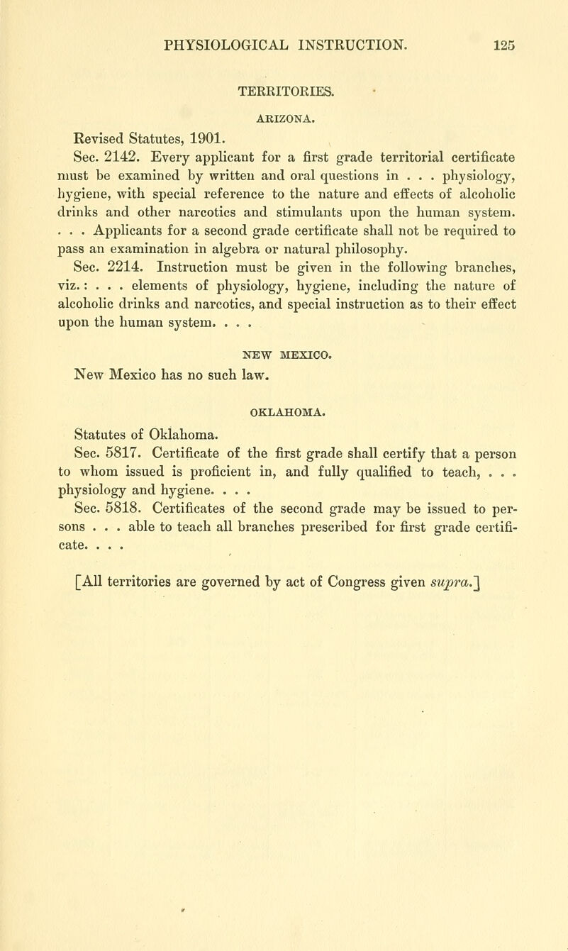 TERRITORIES. ARIZONA. Revised Statutes, 1901. Sec. 2142. Every applicant for a first grade territorial certificate must be examined by written and oral questions in . . . physiology, hygiene, with special reference to the nature and effects of alcoholic drinks and other narcotics and stimulants upon the human system. . . . Applicants for a second grade certificate shall not be required to pass an examination in algebra or natural philosophy. Sec. 2214. Instruction must be given in the following branches, viz.: . . . elements of physiology, hygiene, including the nature of alcoholic drinks and narcotics, and special instruction as to their effect upon the human system. ... NEW MEXICO. New Mexico has no such law. OKLAHOMA. Statutes of Oklahoma. Sec. 5817. Certificate of the first grade shall certify that a person to whom issued is proficient in, and fully qualified to teach, . . . physiology and hygiene. ... Sec. 5818. Certificates of the second grade may be issued to per- sons . . . able to teach all branches prescribed for first grade certifi- cate. . . . [All territories are governed by act of Congress given supra.']