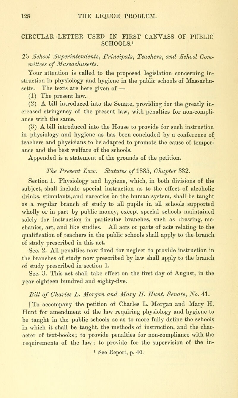 CIRCULAR LETTER USED IN FIRST CANVASS OF PUBLIC SCHOOLS.i To School Superintendents, Principals, Teachers, and School Com- mittees of Massachusetts. Your attention is called to the proposed legislation concerning in- struction in physiology and hygiene in the public schools of Massachu- setts. The texts are here given of — (1) The present law. (2) A bill introduced into the Senate, providing for the greatly in- creased stringency of the present law, with penalties for non-compli- ance with the same. (3) A bill introduced into the House to provide for such instruction in physiology and hygiene as has been concluded by a conference of teachers and physicians to be adapted to promote the cause of temper- ance and the best welfare of the schools. Appended is a statement of the grounds of the petition. The Present Law. Statutes of 1885, Chapter 332. Section 1. Physiology and hygiene, which, in both divisions of the subject, shall include special instruction as to the effect of alcoholic drinks, stimulants, and narcotics on the human system, shall be taught as a regular branch of study to all pupils in all schools supported wholly or in part by public money, except special schools maintained solely for instruction in particular branches, such as drawing, me- chanics, art, and like studies. All acts or parts of acts relating to the qualification of teachers in the public schools shall apply to the branch of study prescribed in this act. Sec. 2. All penalties now fixed for neglect to provide instruction in the branches of study now prescribed by law shall apply to the branch of study prescribed in section 1. Sec. 3. This act shall take effect on the first day of August, in the year eighteen hundred and eighty-five. Bill of Charles L. Morgan and Mary H. Hunt, Senate, No. 41. [To accompany the petition of Charles L. Morgan and Mary H. Hunt for amendment of the law requiring physiology and hygiene to be taught in the public schools so as to more fully define the schools in which it shall be taught, the methods of instruction, and the char- acter of text-books; to provide penalties for non-compliance with the requirements of the law; to provide for the supervision of the in-