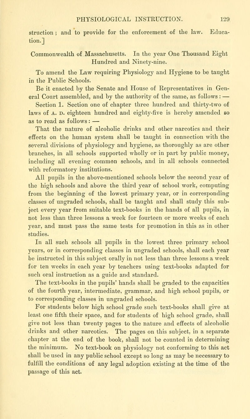 struction ; and to provide for the enforcement of the law. Educa- tion.] Commonwealth of Massachusetts. In the year One Thousand Eight Hundred and Ninety-nine. To amend the Law requiring Physiology and Hygiene to be taught in the Public Schools. Be it enacted by the Senate and House of Representatives in Gen- eral Court assembled, and by the authority of the same, as follows : — Section 1. Section one of chapter three hundred and thirty-two of laws of A. D. eighteen hundred and eighty-five is hereby amended so as to read as follows: — That the nature of alcoholic drinks and other narcotics and their effects on the human system shall be taught in connection with the several divisions of physiology and hygiene, as thoroughly as are other branches, in all schools supported wholly or in part by public money, including all evening common schools, and in all schools connected with reformatory institutions. All pupils in the above-mentioned schools below the second year of the high schools and above the third year of school work, computing from the beginning of the lowest primary year, or in corresponding classes of ungraded schools, shall be taught and shall study this sub- ject every year from suitable text-books in the hands of all pupils, in not less than three lessons a week for fourteen or more weeks of each year, and must pass the same tests for promotion in this as in other studies. In all such schools all pupils in the lowest three primary school years, or in corresponding classes in ungraded schools, shall each year be instructed in this subject orally in not less than three lessons a week for ten weeks in each year by teachers using text-books adapted for such oral instruction as a guide and standard. The text-books in the pupils' hands shall be graded to the capacities of the fourth year, intermediate, grammar, and high school pupils, or to corresponding classes in ungraded schools. For students below high school grade such text-books shall give at least one fifth their space, and for students of high school grade, shall give not less than twenty pages to the nature and effects of alcoholic drinks and other narcotics. The pages on this subject, in a separate chapter at the end of the book, shall not be counted in determining the minimum. No text-book on physiology not conforming to this act shall be used in any public school except so long as may be necessary to fulfill the conditions of any legal adoption existing at the time of the passage of this act.