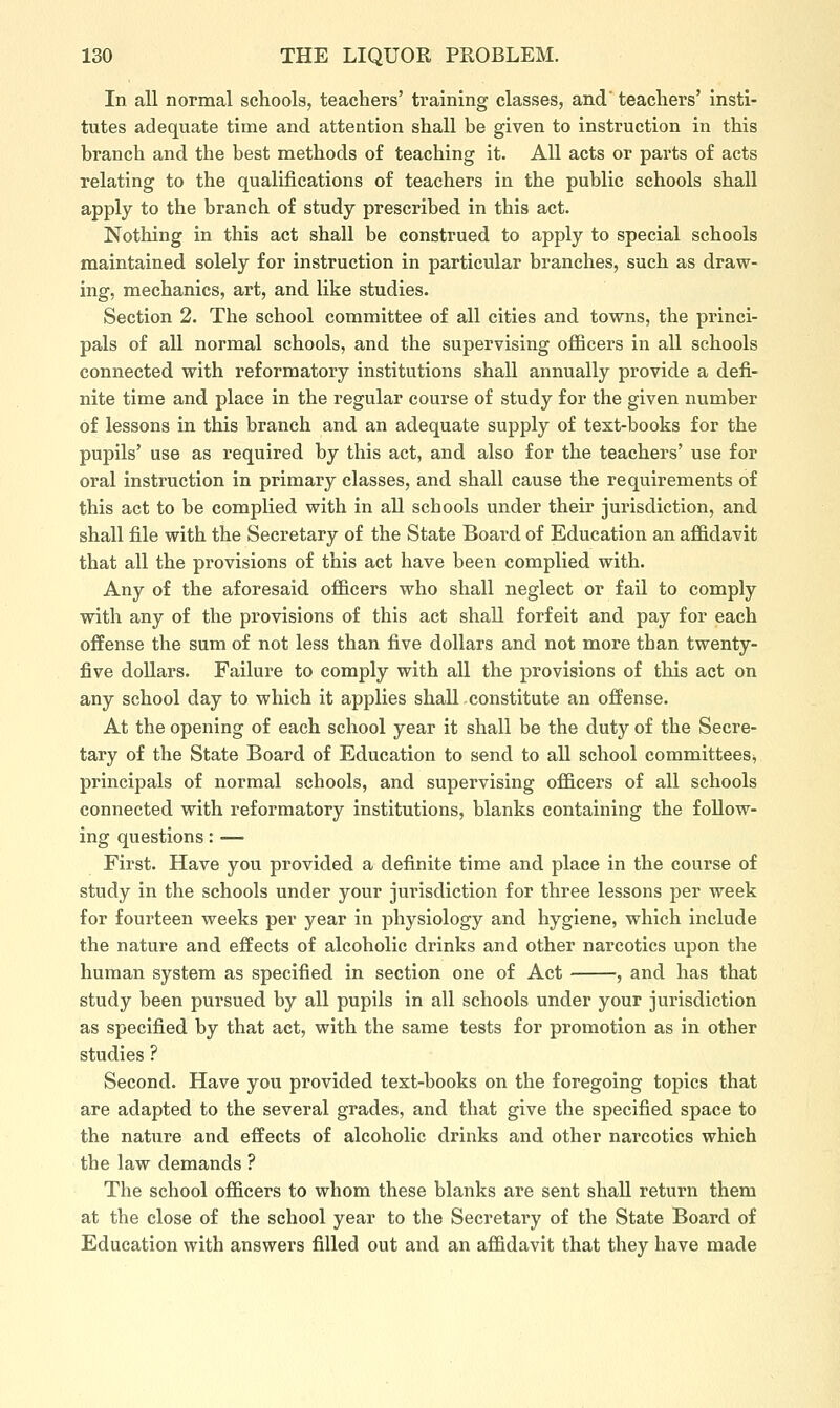 In all normal schools, teachers' training classes, and' teachers' insti- tutes adequate time and attention shall be given to instruction in this branch and the best methods of teaching it. All acts or parts of acts relating to the qualifications of teachers in the public schools shall apply to the branch of study prescribed in this act. Nothing in this act shall be construed to apply to special schools maintained solely for instruction in particular branches, such as draw- ing, mechanics, art, and like studies. Section 2. The school committee of all cities and towns, the princi- pals of all normal schools, and the supervising officers in all schools connected with reformatory institutions shall annually provide a defi- nite time and place in the regular course of study for the given number of lessons in this branch and an adequate supply of text-books for the pupils' use as required by this act, and also for the teachers' use for oral instruction in primary classes, and shall cause the requirements of this act to be complied with in all schools under their jurisdiction, and shall file with the Secretary of the State Board of Education an affidavit that all the provisions of this act have been complied with. Any of the aforesaid officers who shall neglect or fail to comply with any of the provisions of this act shall forfeit and pay for each offense the sum of not less than five dollars and not more tban twenty- five doUars. Failure to comply with all the provisions of this act on any school day to which it applies shall constitute an offense. At the opening of each school year it shall be the duty of the Secre- tary of the State Board of Education to send to all school committees^ principals of normal schools, and supervising officers of all schools connected with reformatory institutions, blanks containing the follow- ing questions: — First. Have you provided a definite time and place in the course of study in the schools under your jurisdiction for three lessons per week for fourteen weeks per year in physiology and hygiene, which include the nature and effects of alcoholic drinks and other narcotics upon the human system as specified in section one of Act , and has that study been pursued by all pupils in all schools under your jurisdiction as specified by that act, with the same tests for promotion as in other studies ? Second. Have you provided text-books on the foregoing topics that are adapted to the several grades, and that give the specified space to the nature and effects of alcoholic drinks and other narcotics which the law demands ? The school officers to whom these blanks are sent shall return them at the close of the school year to the Secretary of the State Board of Education with answers filled out and an affidavit that they have made