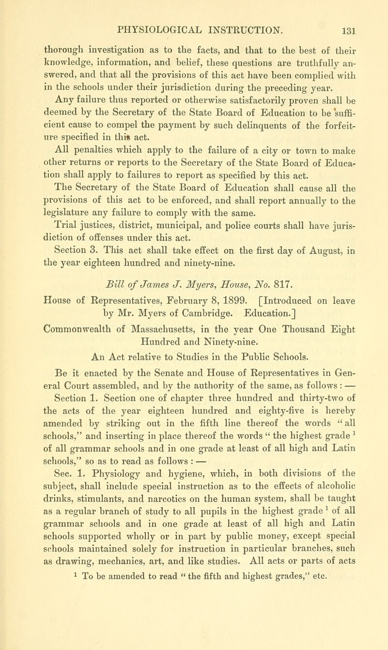 thorough investigation as to the facts, and that to the best of their knowledge, information, and belief, these questions are truthfully an- swered, and that all the provisions of this act have been complied with in the schools under their jurisdiction during the preceding year. Any failure thus reported or otherwise satisfactorily proven shall be deemed by the Secretary of the State Board of Education to be suffi- cient cause to compel the payment by such delinquents of the forfeit- ure specified in this act. All penalties which apply to the failure of a city or town to make other returns or reports to the Secretary of the State Board of Educa- tion shall apply to failures to report as specified by this act. The Secretary of the State Board of Education shall cause all the provisions of this act to be enforced, and shall report annually to the legislature any failure to comply with the same. Trial justices, district, municipal, and police courts shall have juris- diction of offenses under this act. Section 3. This act shall take effect on the first day of August, in the year eighteen hundred and ninety-nine. Bill of James J. Myers, House, No. 817. House of Representatives, February 8, 1899. [Introduced on leave by Mr. Myers of Cambridge. Education.] Commonwealth of Massachusetts, in the year One Thousand Eight Hundred and Ninety-nine. An Act relative to Studies in the Public Schools. Be it enacted by the Senate and House of Representatives in Gen- eral Court assembled, and by the authority of the same, as follows : — Section 1. Section one of chapter three hundred and thirty-two of the acts of the year eighteen hundred and eighty-five is hereby amended by striking out in the fifth line thereof the words  all schools, and inserting in place thereof the words  the highest grade ^ of all grammar schools and in one grade at least of all high and Latin schools, so as to read as follows : — Sec. 1. Physiology and hygiene, which, in both divisions of the subject, shall include special instruction as to the effects of alcoholic drinks, stimulants, and narcotics on the human system, shall be taught as a regular branch of study to all pupils in the highest grade ^ of all grammar schools and in one grade at least of all high and Latin schools supported wholly or in part by public money, except special schools maintained solely for instruction in particular branches, such as drawing, mechanics, art, and like studies. All acts or parts of acts