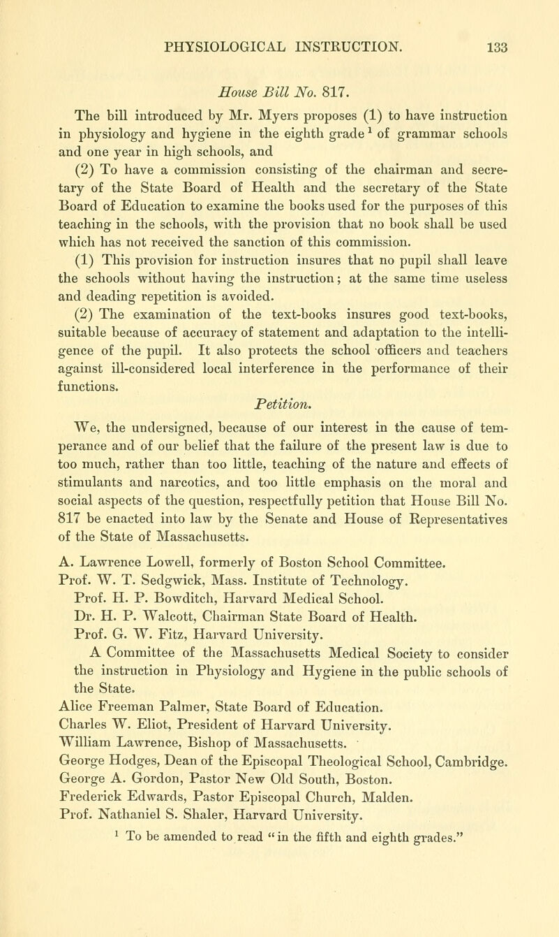 House Bill No. 817. The bill introduced by Mr. Myers proposes (1) to have instruction in physiology and hygiene in the eighth grade ^ of grammar schools and one year in high schools, and (2) To have a commission consisting of the chairman and secre- tary of the State Board of Health and the secretary of the State Board of Education to examine the books used for the purposes of this teaching in the schools, with the provision that no book shall be used which has not received the sanction of this commission. (1) This provision for instruction insures that no pupil shall leave the schools without having the instruction; at the same time useless and deading repetition is avoided. (2) The examination of the text-books insures good text-books, suitable because of accuracy of statement and adaptation to the intelli- gence of the pupil. It also protects the school officers and teachers against ill-considered local interference in the performance of their functions. Petition. We, the undersigned, because of our interest in the cause of tem- perance and of our belief that the failure of the present law is due to too much, rather than too little, teaching of the nature and effects of stimulants and narcotics, and too little emphasis on the moral and social aspects of the question, respectfully petition that House Bill No. 817 be enacted into law by the Senate and House of Representatives of the State of Massachusetts. A. Lawrence Lowell, formerly of Boston School Committee. Prof. W. T. Sedgwick, Mass. Institute of Technology. Prof. H. P. Bowditch, Harvard Medical School. Dr. H. P. Walcott, Chairman State Board of Health. Prof. G. W. Fitz, Harvard University. A Committee of the Massachusetts Medical Society to consider the instruction in Physiology and Hygiene in the public schools of the State. Alice Freeman Palmer, State Board of Education. Charles W. Eliot, President of Harvard University. WilKam Lawrence, Bishop of Massachusetts. George Hodges, Dean of the Episcopal Theological School, Cambridge. George A. Gordon, Pastor New Old South, Boston. Frederick Edwards, Pastor Episcopal Church, Maiden. Prof. Nathaniel S. Shaler, Harvard University.