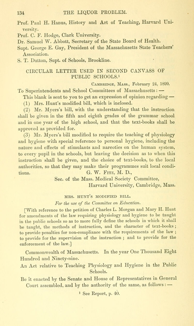 Prof. Paul H. Hanus, History and Art of Teaching, Harvard Uni- versity. Prof. C. F. Hodge, Clark University. Dr. Samuel W. Abbott, Secretary of the State Board of Health. Supt. George E. Gay, President of the Massachusetts State Teachers' Association. S. T. Dutton, Supt. of Schools, Brookline. CIRCULAR LETTER USED IN SECOND CANVASS OF PUBLIC SCHOOLS.i Cambridge, Mass., February 24, 1899. To Superintendents and School Committees of Massachusetts : — This blank is sent to you to get an expression of opinion regarding — (1) Mrs. Hunt's modified bill, which is inclosed. (2) Mr. Myers's bill, with the understanding that the instruction shall be given in the fifth and eighth grades of the grammar school and in one year of the high school, and that the text-books shall be approved as provided for. (3) Mr. Myers's bill modified to require the teaching of physiology and hygiene with special reference to personal hygiene, including the nature and effects of stimulants and narcotics on the human system, to every pupil in the schools, but leaving the decision as to when this instruction shall be given, and the choice of text-books, to the local authorities, so that they may make their programmes suit local condi- tions. G. W. FiTZ, M. D., Sec. of the Mass. Medical Society Committee, Harvard University, Cambridge, Mass. MRS. hunt's modified BILL. For the use of the Committee on Education. [With reference to the petition of Charles L. Morgan and Mary H. Hunt for amendments of the law requiring physiology and hygiene to be taught in the public schools so as to more fully define the schools in which it shall be taught, the methods of instruction, and the character of text-books ; to provide penalties for non-compliance with the requirements of the law ; to provide for the supervision of the instruction ; and to provide for the enforcement of the law.] Commonwealth of Massachusetts. In the year One Thousand Eight Hundred and Ninety-nine. An Act relative to Teaching Physiology and Hygiene in the Public Schools. Be it enacted by the Senate and House of Representatives in General Court assembled, and by the authority of the same, as follows: —
