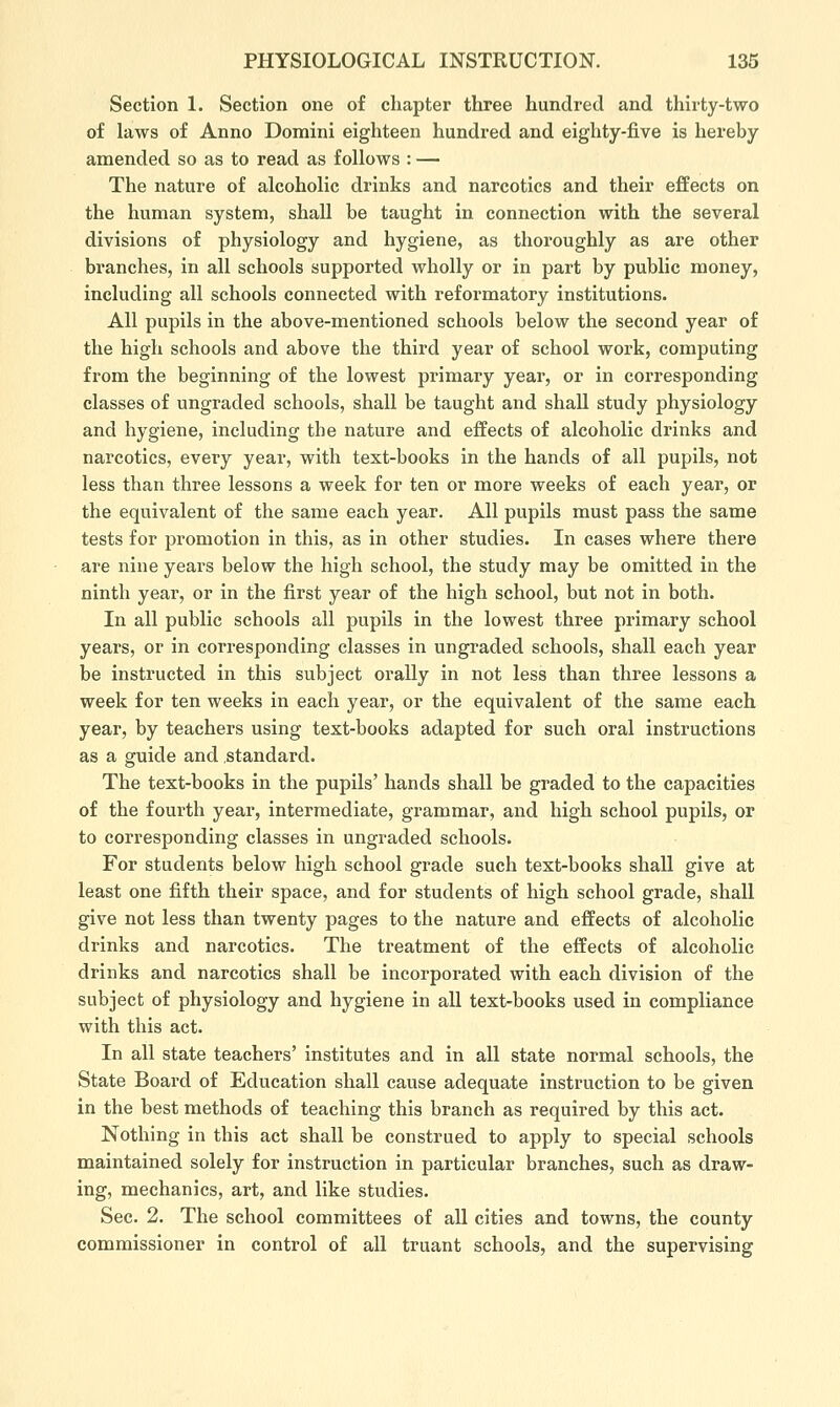 Section 1. Section one of chapter three hundred and thirty-two of laws of Anno Domini eighteen hundred and eighty-five is hereby amended so as to read as follows : — The nature of alcoholic drinks and narcotics and their effects on the human system, shall be taught in connection with the several divisions of physiology and hygiene, as thoroughly as are other branches, in all schools supported wholly or in part by public money, including all schools connected with reformatory institutions. All pupils in the above-mentioned schools below the second year of the high schools and above the third year of school work, computing from the beginning of the lowest primary year, or in corresponding classes of ungraded schools, shall be taught and shall study physiology and hygiene, including the nature and effects of alcoholic drinks and narcotics, every year, with text-books in the hands of all pupils, not less than three lessons a week for ten or more weeks of each year, or the equivalent of the same each year. All pupils must pass the same tests for promotion in this, as in other studies. In cases where there are nine years below the high school, the study may be omitted in the ninth year, or in the first year of the high school, but not in both. In all public schools all pupils in the lowest three primary school years, or in cori'esponding classes in ungraded schools, shall each year be instructed in this subject orally in not less than three lessons a week for ten weeks in each year, or the equivalent of the same each year, by teachers using text-books adapted for such oral instructions as a guide and standard. The text-books in the pupils' hands shall be graded to the capacities of the fourth year, intermediate, grammar, and high school pupils, or to corresponding classes in ungraded schools. For students below high school grade such text-books shall give at least one fifth their space, and for students of high school grade, shall give not less than twenty pages to the nature and effects of alcoholic drinks and narcotics. The treatment of the effects of alcoholic drinks and narcotics shall be incorporated with each division of the subject of physiology and hygiene in all text-books used in compliance with this act. In all state teachers' institutes and in all state normal schools, the State Board of Education shall cause adequate instruction to be given in the best methods of teaching this branch as required by this act. Nothing in this act shall be construed to apply to special schools maintained solely for instruction in particular branches, such as draw- ing, mechanics, art, and like studies. Sec. 2. The school committees of all cities and towns, the county commissioner in control of all truant schools, and the supervising