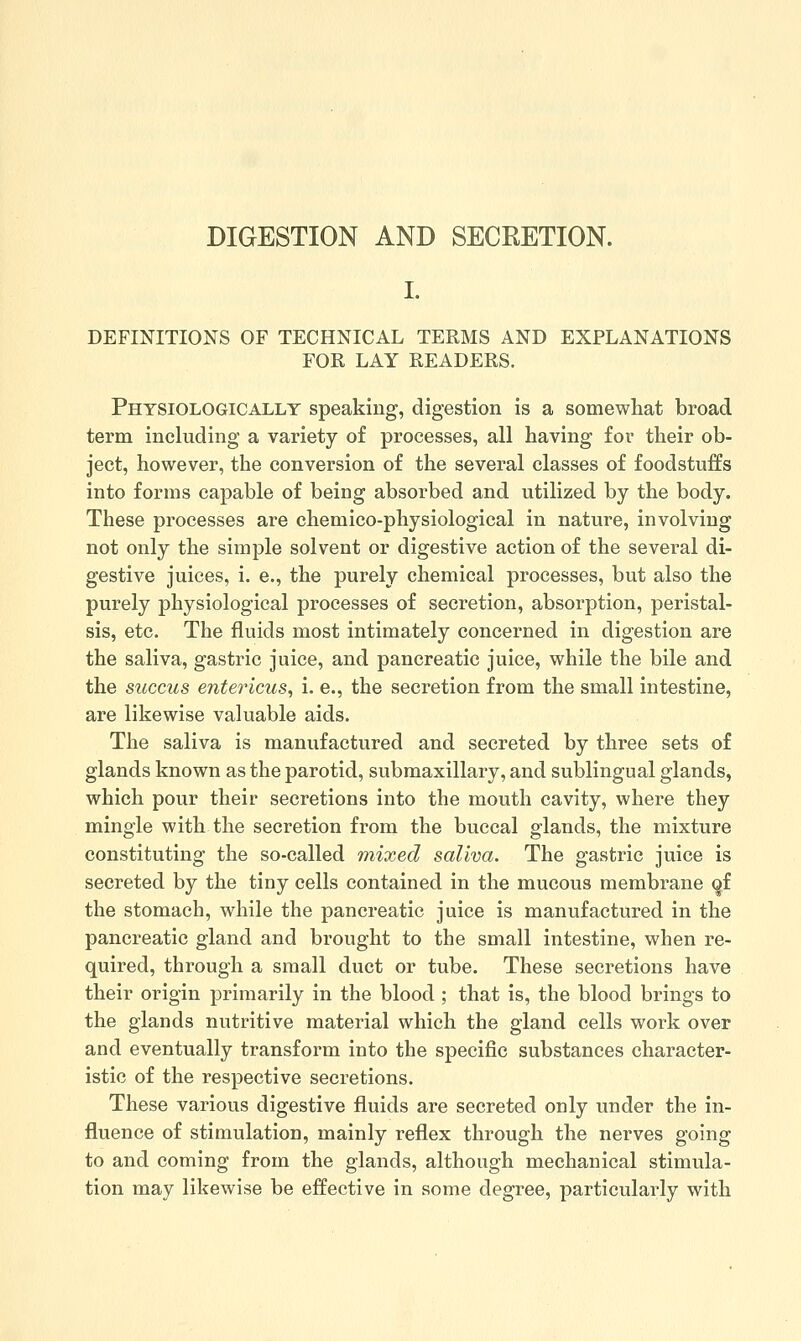 DIGESTION AND SECRETION. I. DEFINITIONS OF TECHNICAL TERMS AND EXPLANATIONS FOR LAY READERS. Physiologically speaking, digestion is a somewhat broad term including a variety of processes, all having for their ob- ject, however, the conversion of the several classes of foodstuffs into forms capable of being absorbed and utilized by the body. These processes are chemico-physiological in nature, involving not only the simple solvent or digestive action of the several di- gestive juices, i. e., the purely chemical processes, but also the purely physiological processes of secretion, absorption, peristal- sis, etc. The fluids most intimately concerned in digestion are the saliva, gastric juice, and pancreatic juice, while the bile and the succus entericus, i. e., the secretion from the small intestine, are likewise valuable aids. The saliva is manufactured and secreted by three sets of glands known as the parotid, submaxillary, and sublingual glands, which pour their secretions into the mouth cavity, where they mingle with the secretion from the buccal glands, the mixture constituting the so-called mixed saliva. The gastric juice is secreted by the tiny cells contained in the mucous membrane <^f the stomach, while the pancreatic juice is manufactured in the pancreatic gland and brought to the small intestine, when re- quired, through a small duct or tube. These secretions have their origin primarily in the blood ; that is, the blood brings to the glands nutritive material which the gland cells work over and eventually transform into the specific substances character- istic of the respective secretions. These various digestive fluids are secreted only under the in- fluence of stimulation, mainly reflex through the nerves going to and coming from the glands, although mechanical stimula- tion may likewise be effective in some degree, particularly with