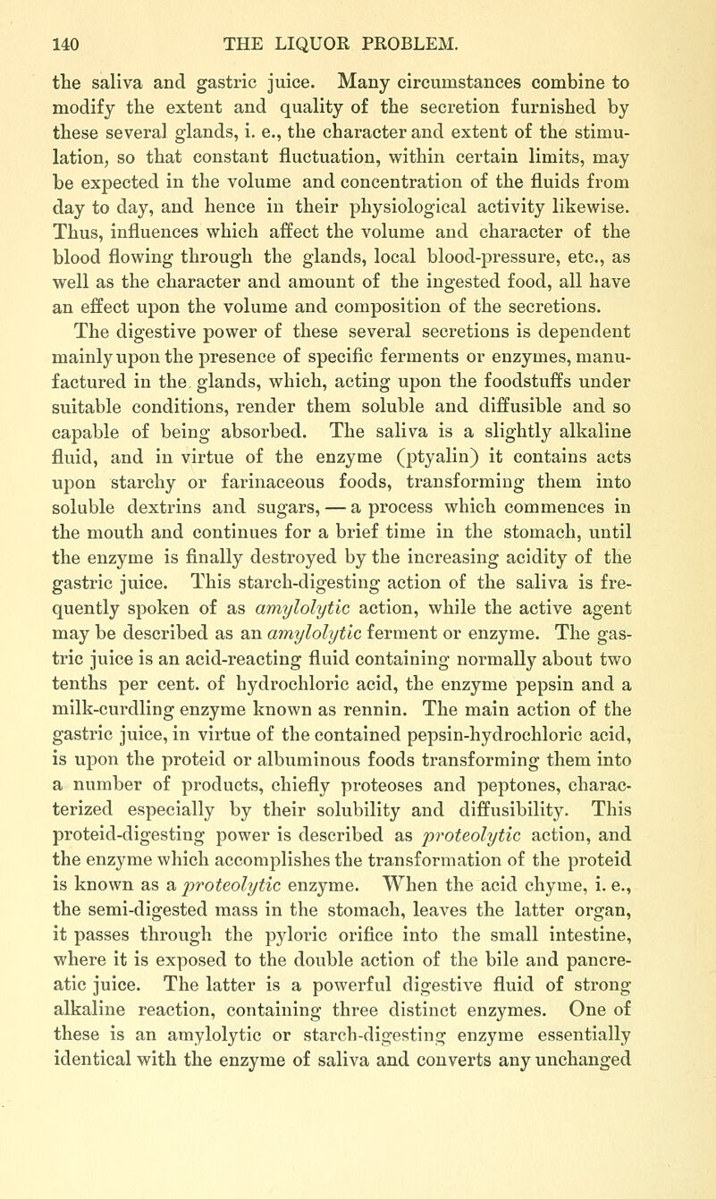 the saliva and gastric juice. Many circumstances combine to modify the extent and quality of the secretion furnished by these several glands, i. e., the character and extent of the stimu- lation, so that constant fluctuation, within certain limits, may be expected in the volume and concentration of the fluids from day to day, and hence in their physiological activity likewise. Thus, influences which affect the volume and character of the blood flowing through the glands, local blood-pressure, etc., as well as the character and amount of the ingested food, all have an effect upon the volume and composition of the secretions. The digestive power of these several secretions is dependent mainly upon the presence of specific ferments or enzymes, manu- factured in the glands, which, acting upon the foodstuffs under suitable conditions, render them soluble and diffusible and so capable of being absorbed. The saliva is a slightly alkaline fluid, and in virtue of the enzyme (ptyalin) it contains acts upon starchy or farinaceous foods, transforming them into soluble dextrins and sugars, — a process which commences in the mouth and continues for a brief time in the stomach, until the enzyme is finally destroyed by the increasing acidity of the gastric juice. This starch-digesting action of the saliva is fre- quently spoken of as amylolytic action, while the active agent may be described as an amylolytic ferment or enzyme. The gas- tric juice is an acid-reacting fluid containing normally about two tenths per cent, of hydrochloric acid, the enzyme pepsin and a milk-curdling enzyme known as rennin. The main action of the gastric juice, in virtue of the contained pepsin-hydrochloric acid, is upon the proteid or albuminous foods transforming them into a number of products, chiefly proteoses and peptones, charac- terized especially by their solubility and diffusibility. This proteid-digesting power is described as proteolytic action, and the enzyme which accomplishes the transformation of the proteid is known as a proteolytic enzyme. When the acid chyme, i. e., the semi-digested mass in the stomach, leaves the latter organ, it passes through the pyloric orifice into the small intestine, where it is exposed to the double action of the bile and pancre- atic juice. The latter is a powerful digestive fluid of strong alkaline reaction, containing three distinct enzymes. One of these is an amylolytic or starcb-digesting enzyme essentially identical with the enzyme of saliva and converts any unchanged