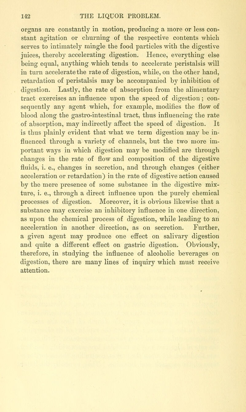 organs are constantly in motion, producing a more or less con- stant agitation or churning of the respective contents which serves to intimately mingle the food particles with the digestive juices, thereby accelerating digestion. Hence, everything else being equal, anything which tends to accelerate peristalsis will in turn accelerate the rate of digestion, while, on the other hand, retardation of peristalsis may be accompanied by inhibition of digestion. Lastly, the rate of absorption from the alimentary tract exercises an influence upon the speed of digestion; con- sequently any agent which, for example, modifies the flow of blood along the gastro-intestinal tract, thus influencing the rate of absorption, may indirectly affect the speed of digestion. It is thus plainly evident that what we term digestion may be in- fluenced through a variety of channels, but the two more im- portant ways in which digestion may be modified are through changes in the rate of flow and composition of the digestive fluids, i. e., changes in secretion, and through changes (either acceleration or retardation) in the rate of digestive action caused by the mere presence of some substance in the digestive mix- ture, i. e., through a direct influence upon the purely chemical processes of digestion. Moreover, it is obvious likewise that a substance may exercise an inhibitory influence in one direction, as upon the chemical process of digestion, while leading to an acceleration in another direction, as on secretion. Further, a given agent may produce one effect on salivary digestion and quite a different effect on gastric digestion. Obviously, therefore, in studying the influence of alcoholic beverages on digestion, there are many lines of inquiry which must receive attention.