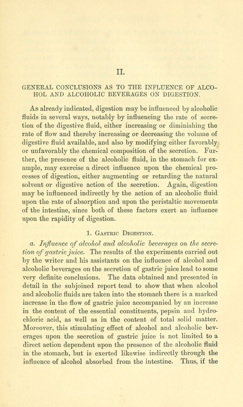 II. GENERAL CONCLUSIONS AS TO THE INFLUENCE OF ALCO- HOL AND ALCOHOLIC BEVERAGES ON DIGESTION. As already indicated, digestion may be influenced by alcoholic fluids in several ways, notably by influencing the rate of secre- tion of the digestive fluid, either increasing or diminishing the rate of flow and thereby increasing or decreasing the volume of digestive fluid available, and also by modifying either favorably or unfavorably the chemical composition of the secretion. Fur- ther, the presence of the alcoholic fluid, in the stomach for ex- ample, may exercise a direct influence upon the chemical pro- cesses of digestion, either augmenting or retarding the natural solvent or digestive action of the secretion. Again, digestion may be influenced indirectly by the action of an alcoholic fluid upon the rate of absorption and upon the peristaltic movements of the intestine, since both of these factors exert an influence upon the rapidity of digestion. 1. Gastric Digestion. a. Influence of alcohol and alcoholic beverages on the secre- tion of gastric juice. The results of the experiments carried out by the writer and his assistants on the influence of alcohol and alcoholic beverages on the secretion of gastric juice lead to some very definite conclusions. The data obtained and presented in detail in the subjoined report tend to show that when alcohol and alcoholic fluids are taken into the stomach there is a marked increase in the flow of gastric juice accompanied by an increase in the content of the essential constituents, pepsin and hydro- chloric acid, as well as in the content of total solid matter. Moreover, this stimulating effect of alcohol and alcoholic bev- erages upon the secretion of gastric juice is not limited to a direct action dependent upon the presence of the alcoholic fluid in the stomach, but is exerted likewise indirectly through the influence of alcohol absorbed from the intestine. Thus, if the
