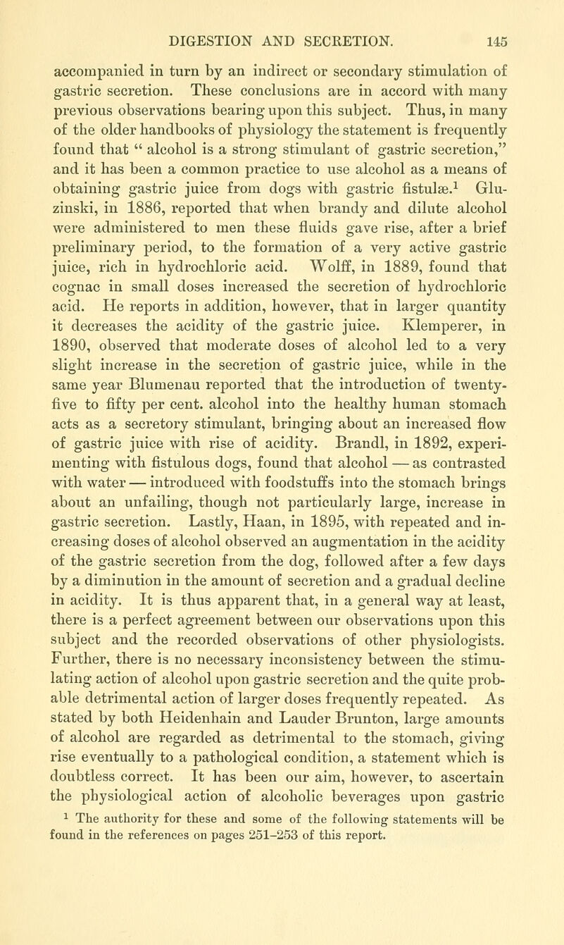 accompanied in turn by an indirect or secondary stimulation of gastric secretion. These conclusions are in accord with many previous observations bearing upon this subject. Thus, in many of the older handbooks of physiology the statement is frequently found that  alcohol is a strong stimulant of gastric secretion, and it has been a common practice to use alcohol as a means of obtaining gastric juice from dogs with gastric fistulae.^ Glu- zinski, in 1886, reported that when brandy and dilute alcohol were administered to men these fluids gave rise, after a brief preliminary period, to the formation of a very active gastric juice, rich in hydrochloric acid. Wolff, in 1889, found that cognac in small doses increased the secretion of hydrochloric acid. He reports in addition, however, that in larger quantity it decreases the acidity of the gastric juice. Klemperer, in 1890, observed that moderate doses of alcohol led to a very slight increase in the secretion of gastric juice, while in the same year Blumenau reported that the introduction of twenty- five to fifty per cent, alcohol into the healthy human stomach acts as a secretory stimulant, bringing about an increased flow of gastric juice with rise of acidity. Brandl, in 1892, experi- menting with fistulous dogs, found that alcohol — as contrasted with water — introduced with foodstuffs into the stomach brings about an unfailing, though not particularly large, increase in gastric secretion. Lastly, Haan, in 1895, with repeated and in- creasing doses of alcohol observed an augmentation in the acidity of the gastric secretion from the dog, followed after a few days by a diminution in the amount of secretion and a gradual decline in acidity. It is thus apparent that, in a general way at least, there is a perfect agreement between our observations upon this subject and the recorded observations of other physiologists. Further, there is no necessary inconsistency between the stimu- lating action of alcohol upon gastric secretion and the quite prob- able detrimental action of larger doses frequently repeated. As stated by both Heidenhain and Lauder Brunton, large amounts of alcohol are regarded as detrimental to the stomach, giving rise eventually to a pathological condition, a statement which is doubtless correct. It has been our aim, however, to ascertain the physiological action of alcoholic beverages upon gastric 1 The authority for these and some of the following statements will be found in the references on pages 251-253 of this report.