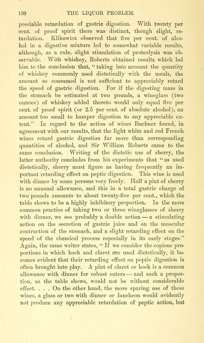 preciable retardation of gastric digestion. With twenty per cent, of proof spirit there was distinct, though slight, re- tardation. Klikowicz observed that five per cent, of alco- hol in a digestive mixture led to somewhat variable results, although, as a rule, slight stimulation of proteolysis was ob- servable. With whiskey, Roberts obtained results which led him to the conclusion that,  taking into account the quantity of whiskey commonly used dietetically with the meals, the amount so consumed is not sufficient to appreciably retard the speed of gastric digestion. For if the digesting mass in the stomach be estimated at two pounds, a wineglass (two ounces) of whiskey added thereto would only equal five per cent, of proof spirit (or 2.5 per cent, of absolute alcohol), an amount too small to hamper digestion to any appreciable ex- tent. In regard to the action of wines Buchner found, in agreement with our results, that the light white and red French wines retard gastric digestion far more than corresponding quantities of alcohol, and Sir William Roberts came to the same conclusion. Writing of the dietetic use of sherry, the latter authority concludes from his experiments that  as uSed dietetically, sherry must figure as having frequently an im- portant retarding effect on peptic digestion. This wine is used with dinner by some persons very freely. Half a pint of sherry is no unusual allowance, and this in a total gastric charge of two pounds amounts to about twenty-five per cent., which the table shows to be a highly inhibitory proportion. In the more common practice of taking two or three wineglasses of sherry with dinner, we see probably a double action — a stimulating action on the secretion of gastric juice and on the muscular contraction of the stomach, and a slight retarding effect on the speed of the chemical process especially in its early stages. Again, the same writer states,  If we consider the copious pro- portions in which hock and claret a're used dietetically, it be- comes evident that their retarding effect on peptic digestion is often brought into play. A pint of claret or hock is a common allowance with dinner for robust eaters — and such a propor- tion, as the table shows, would not be without considerable effect. . . . On the other hand, the more sparing use of these wines, a glass or two with dinner or luncheon would evidently not produce any appreciable retardation of peptic action, but