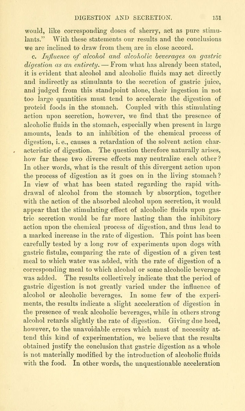 would, like corresponding doses of sherry, act as pure stimu- lants. With these statements our results and the conclusions we are inclined to draw from them^ are in close accord. c. Influence of alcohol and alcoholic beverages on gastric digestion as an entirety. — From what has already been stated, it is evident that alcohol and alcoholic fluids may act directly and indirectly as stimulants to the secretion of gastric juice, and judged from this standpoint alone, their ingestion in not too large quantities must tend to accelerate the digestion of proteid foods in the stomach. Coupled with this stimulating action upon secretion, however, we find that the presence of alcoholic fluids in the stomach, especially when present in large amounts, leads to an inhibition of the chemical process of digestion, i. e., causes a retardation of the solvent action char- acteristic of digestion. The question therefore naturally arises, how far these two diverse effects may neutralize each other? In other words, what is the result of this divergent action upon the process of digestion as it goes on in the living stomach ? In view of what has been stated regarding the rapid with- drawal of alcohol from the stomach by absorption, together with the action of the absorbed alcohol upon secretion, it would appear that the stimulating effect of alcoholic fluids upon gas- tric secretion would be far more lasting than the inhibitory action upon the chemical process of digestion, and thus lead to a marked increase in the rate of digestion. This point has been carefully tested by a long row of experiments upon dogs with gastric fistulse, comparing the rate of digestion of a given test meal to which water was added, with the rate of digestion of a corresponding meal to which alcohol or some alcoholic beverage was added. The results collectively indicate that the period of gastric digestion is not greatly varied under the influence of alcohol or alcoholic beverages. In some few of the experi- ments, the results indicate a slight acceleration of digestion in the presence of weak alcoholic beverages, while in others strong alcohol retards slightly the rate of digestion. Giving due heed, however, to the unavoidable errors which must of necessity at- tend this kind of experimentation, we believe that the results obtained justify the conclusion that gastric digestion as a whole is not materially modified by the introduction of alcoholic fluids with the food. In other words, the unquestionable acceleration