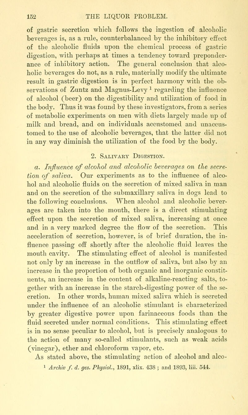 of gastric secretion wliicli follows the ingestion of alcoholic beverages is, as a rule, counterbalanced by the inhibitory effect of the alcoholic fluids upon the chemical process of gastric digestion, with perhaps at times a tendency toward preponder- ance of inhibitory action. The general conclusion that alco- holic beverages do not, as a rule, materially modify the ultimate result in gastric digestion is in perfect harmony with the ob- servations of Zuntz and Magnus-Levy ^ regarding the influence of alcohol (beer) on the digestibility and utilization of food in the body. Thus it was found by these investigators, from a series of metabolic experiments on men with diets largely made up of milk and bread, and on individuals accustomed and unaccus- tomed to the use of alcoholic beverages, that the latter did not in any way diminish the utilization of the food by the body. 2. Salivary Digestion. a. Influence of alcohol and alcoliolic heverages on the secre- tion of saliva. Our experiments as to the influence of alco- hol and alcoholic fluids on the secretion of mixed saliva in man and on the secretion of the submaxillary saliva in dogs lead to the following conclusions. When alcohol and alcoholic bever- ages are taken into the mouth, there is a direct stimulating effect upon the secretion of mixed saliva, increasing at once and in a very marked degree the flow of the secretion. This acceleration of secretion, however, is of brief duration, the in- fluence passing off shortly after the alcoholic fluid leaves the mouth cavity. The stimulating effect of alcohol is manifested not only by an increase in the outflow of saliva, but also by an increase in the proportion of both organic and inorganic constit- uents, an increase in the content of alkaline-reacting salts, to- gether with an increase in the starch-digesting power of the se- cretion. In other words, human mixed saliva which is secreted under the influence of an alcoholic stimulant is characterized by greater digestive power upon farinaceous foods than the fluid secreted under normal conditions. This stimulating effect is in no sense peculiar to alcohol, but is precisely analogous to the action of many so-called stimulants, such as weak acids (vinegar), ether and chloroform vapor, etc. As stated above, the stimulating action of alcohol and alco- 1 Archiv f. d. ges. Physiol, 1891, xlix. 438 ; and 1893, liii. 544.