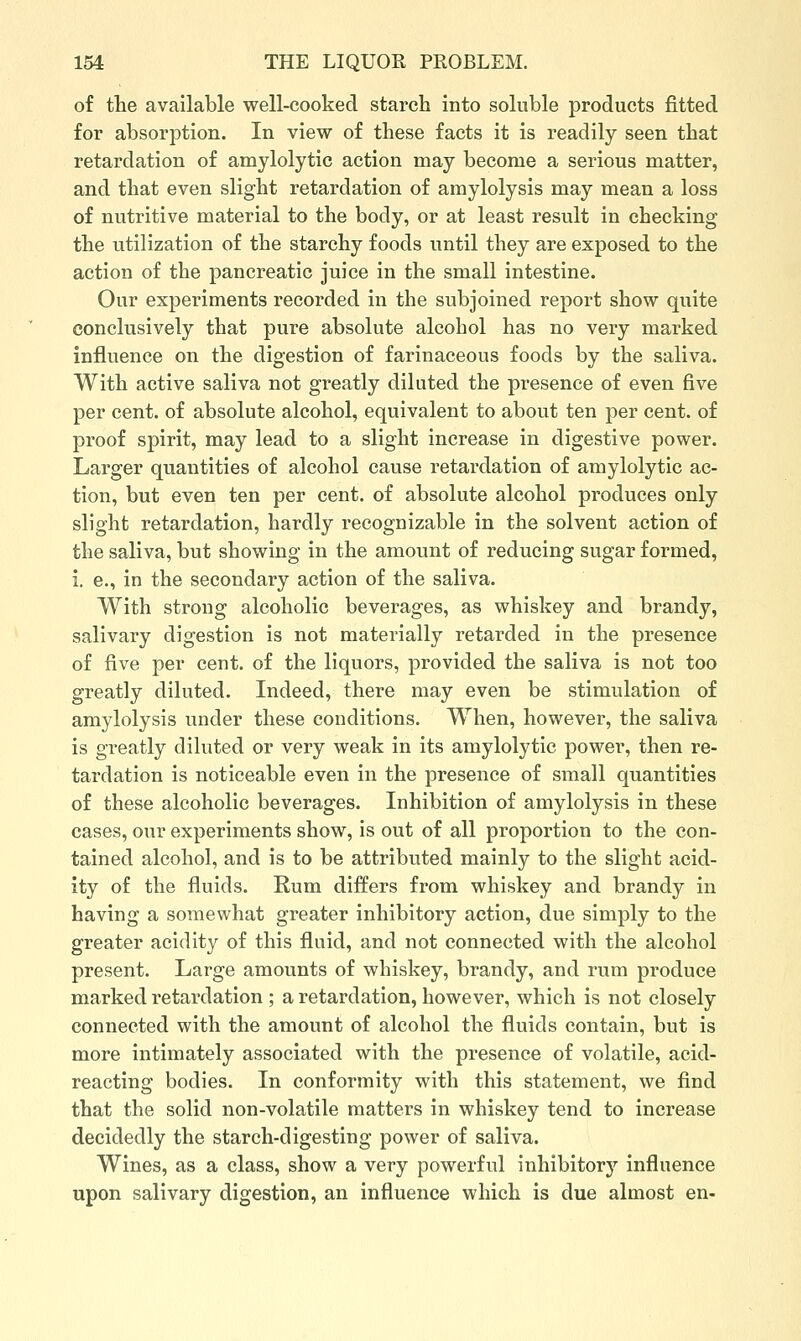 of the available well-cooked starch into soluble products fitted for absorption. In view of these facts it is readily seen that retardation of amylolytic action may become a serious matter, and that even slight retardation of amylolysis may mean a loss of nutritive material to the body, or at least result in checking the utilization of the starchy foods until they are exposed to the action of the pancreatic juice in the small intestine. Our experiments recorded in the subjoined report show quite conclusively that pure absolute alcohol has no very marked influence on the digestion of farinaceous foods by the saliva. With active saliva not greatly diluted the presence of even five per cent, of absolute alcohol, equivalent to about ten per cent, of proof spirit, may lead to a slight increase in digestive power. Larger quantities of alcohol cause retardation of amylolytic ac- tion, but even ten per cent, of absolute alcohol produces only slight retardation, hardly recognizable in the solvent action of the saliva, but showing in the amount of reducing sugar formed, i. e., in the secondary action of the saliva. With strong alcoholic beverages, as whiskey and brandy, salivary digestion is not materially retarded in the presence of five per cent, of the liquors, provided the saliva is not too greatly diluted. Indeed, there may even be stimulation of amylolysis under these conditions. When, however, the saliva is greatly diluted or very weak in its amylolytic power, then re- tardation is noticeable even in the presence of small quantities of these alcoholic beverages. Inhibition of amylolysis in these cases, our experiments show, is out of all proportion to the con- tained alcohol, and is to be attributed mainly to the slight acid- ity of the fluids. Rum differs from whiskey and brandy in having a somewhat greater inhibitory action, due simply to the greater acidity of this fluid, and not connected with the alcohol present. Large amounts of whiskey, brandy, and rum produce marked retardation ; a retardation, however, which is not closely connected with the amount of alcohol the fluids contain, but is more intimately associated with the presence of volatile, acid- reacting bodies. In conformity with this statement, we find that the solid non-volatile matters in whiskey tend to increase decidedly the starch-digesting power of saliva. Wines, as a class, show a very powerful inhibitory influence upon salivary digestion, an influence which is due almost en-