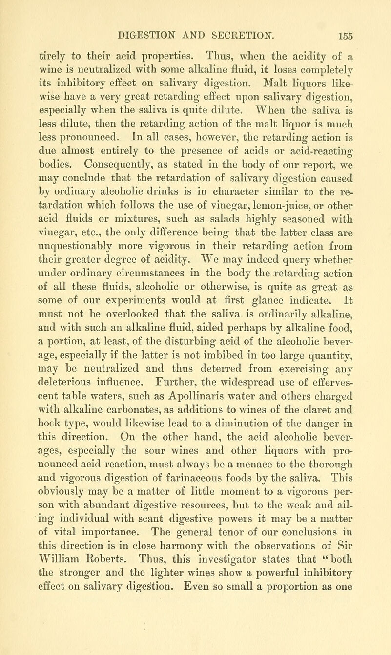 tirely to their acid properties. Thus, when the acidity of a wine is neutralized with some alkaline fluid, it loses completely its inhibitory effect on salivary digestion. Malt liquors like- wise have a very great retarding effect upon salivary digestion, especially when the saliva is quite dilute. When the saliva is less dilute, then the retarding action of the malt liquor is much less pronounced. In all cases, however, the retarding action is due almost entirely to the presence of acids or acid-reacting bodies. Consequently, as stated in the body of our report, we may conclude that the retardation of salivary digestion caused by ordinary alcoholic drinks is in character similar to the re- tardation which follows the use of vinegar, lemon-juice, or other acid fluids or mixtures, such as salads highly seasoned with vinegar, etc., the only difference being that the latter class are unquestionably more vigorous in their retarding action from their greater degree of acidity. We may indeed query whether under ordinary circumstances in the body the retarding action of all these fluids, alcoholic or otherwise, is quite as great as some of our experiments would at first glance indicate. It must not be overlooked that the saliva is ordinarily alkaline, and with such an alkaline fluid, aided perhaps by alkaline food, a portion, at least, of the disturbing acid of the alcoholic bever- age, especially if the latter is not imbibed in too large quantity, may be neutralized and thus deterred from exercising any deleterious influence. Further, the widespread use of efferves- cent table waters, such as Apollinaris water and others charged with alkaline carbonates, as additions to wines of the claret and hock type, would likewise lead to a diminution of the danger in this direction. On the other hand, the acid alcoholic bever- ages, especially the sour wines and other liquors with pro- nounced acid reaction, must always be a menace to the thorough and vigorous digestion of farinaceous foods by the saliva. This obviously may be a matter of little moment to a vigorous per- son with abundant digestive resources, but to the weak and ail- ing individual with scant digestive powers it may be a matter of vital importance. The general tenor of our conclusions in this direction is in close harmony with the observations of Sir William Roberts. Thus, this investigator states that  both the stronger and the lighter wines show a powerful inhibitory effect on salivary digestion. Even so small a proportion as one