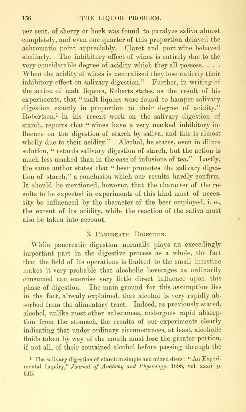 per cent, of sherry or hock was found to paralyze saliva almost completely, and even one quarter of this proportion delayed the achromatic point appreciably. Claret and port vrine behaved similarly. The inhibitory effect of wines is entirely due to the very considerable degree of acidity which they all possess. . . . When the acidity of wines is neutralized they lose entirely their inhibitory effect on salivary digestion. Further, in writing of the action of malt liquors, Roberts states, as the result of his experiments, that  malt liquors were found to hamper salivary digestion exactly in proportion to their degree of acidity. Robertson,^ in his recent work on the salivary digestion of starch, reports that  wines have a very marked inhibitory in- fluence on the digestion of starch by saliva, and this is almost wholly due to their acidity. Alcohol, he states, even in dilute solution,  retards salivary digestion of starch, but the action is much less marked than in the case of infusions of tea. Lastly, the same author states that  beer promotes the salivary diges- tion of starch, a conclusion which our results hardly confirm. It should be mentioned, however, that the character of the re- sults to be expected in experiments of this kind must of neces- sity be influenced by the character of the beer employed, i. e., the extent of its acidity, while the reaction of the saliva must also be taken into account. 3. Pancreatic DiGESTioisr. While pancreatic digestion normally plays an exceedingly important part in the digestive process as a whole, the fact that the field of its operations is limited to the small intestine makes it very probable that alcoholic beverages as ordinarily consumed can exercise very little direct influence upon this phase of digestion. The main ground for this assumption lies in the fact, already explained, that alcohol is very rapidly ab- sorbed from the alimentary tract. Indeed, as previously stated, alcohol, unlike most other substances, undergoes rapid absorp- tion from the stomach, the results of our experiments clearly indicating that under ordinary circumstances, at least, alcoholic fluids taken by way of the mouth must lose the greater portion, if not all, of their contained alcohol before passing through the 1 The salivary digestion of starch in simple and mixed diets :  An Experi- mental Inquiry, Journal of Anatomy and Physiology, 1898, vol. xxxii. p. 615.
