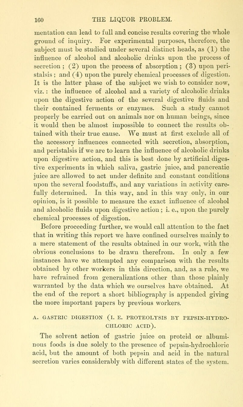 mentation can lead to full and concise results covering the whole ground of inquiry. For experimental purposes, therefore, the subject must be studied under several distinct heads, as (1) the influence of alcohol and alcoholic drinks upon the process of secretion ; (2) upon the process of absorption ; (3) upon peri- stalsis ; and (4) upon the purely chemical processes of digestion. It is the latter phase of the subject we wish to consider now, viz.: the influence of alcohol and a variety of alcoholic drinks upon the digestive action of the several digestive fluids and their contained ferments or enzymes. Such a study cannot properly be carried out on animals nor on human beings, since it would then be almost impossible to connect the results ob- tained with their true cause. We must at first exclude all of the accessory influences connected with secretion, absorption, and peristalsis if we are to learn the influence of alcoholic drinks upon digestive action, and this is best done by artificial diges- tive experiments in which saliva, gastric juice, and pancreatic juice are allowed to act under definite and constant conditions upon the several foodstuffs, and any variations in activity care- fully determined. In this way, and in this way only, in our opinion, is it possible to measure the exact influence of alcohol and alcoholic fluids upon digestive action; i. e., upon the purely chemical processes of digestion. Before proceeding further, we would call attention to the fact that in writing this report we have confined ourselves mainly to a mere statement of the results obtained in our woi'k, with the obvious conclusions to be drawn therefrom. In only a few instances have we attempted any comparison with the results obtained by other workers in this direction, and, as a rule, we have refrained from generalizations other than those plainly warranted by the data which we ourselves have obtained. At the end of the report a short bibliography is appended giving the more important papers by previous workers. A. GASTRIC DIGESTION (l. E. PROTEOLYSIS BY PEPSIN-HYDRO- CHLORIC acid). The solvent action of gastric juice on proteid or albumi- nous foods is due solely to the presence of pepsin-hydrochloric acid, but the amount of both pepsin and acid in the natural secretion varies considerably with different states of the system.
