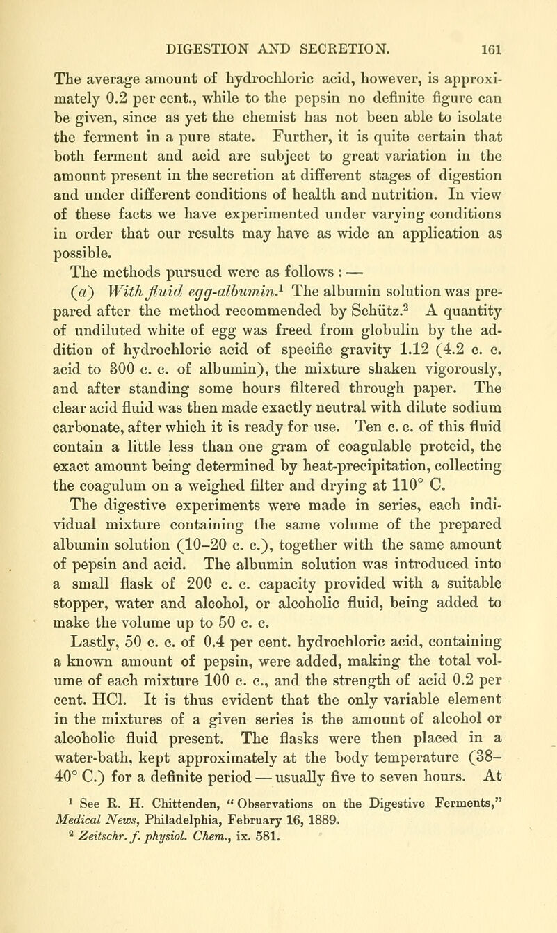 The average amount of hydrochloric acid, however, is approxi- mately 0.2 per cent., while to the pepsin no definite figure can be given, since as yet the chemist has not been able to isolate the ferment in a pure state. Further, it is quite certain that both ferment and acid are subject to great variation in the amount present in the secretion at different stages of digestion and under different conditions of health and nutrition. In view of these facts we have experimented under varying conditions in order that our results may have as wide an application as possible. The methods pursued were as follows : — (a) With fluid egg-albumin} The albumin solution was pre- pared after the method recommended by Schiitz.^ A quantity of undiluted white of egg was freed from globulin by the ad- dition of hydrochloric acid of specific gravity 1.12 (4.2 c. c. acid to 300 c. c. of albumin), the mixture shaken vigorously, and after standing some hours filtered through paper. The clear acid fluid was then made exactly neutral with dilute sodium carbonate, after which it is ready for use. Ten c. c. of this fluid contain a little less than one gram of coagulable proteid, the exact amount being determined by heat-precipitation, collecting the coagulum on a weighed filter and drying at 110° C. The digestive experiments were made in series, each indi- vidual mixture containing the same volume of the prepared albumin solution (10-20 c. c), together with the same amount of pepsin and acid. The albumin solution was introduced into a small flask of 200 c. c. capacity provided with a suitable stopper, water and alcohol, or alcoholic fluid, being added to make the volume up to 50 c. c. Lastly, 50 c. c. of 0.4 per cent, hydrochloric acid, containing a known amount of pepsin, were added, making the total vol- ume of each mixture 100 c. c, and the strength of acid 0.2 per cent. HCl. It is thus evident that the only variable element in the mixtures of a given series is the amount of alcohol or alcoholic fluid present. The flasks were then placed in a water-bath, kept approximately at the body temperature (38- 40° C.) for a definite period — usually five to seven hours. At 1 See E.. H. Chittenden,  Observations on the Digestive Ferments, Medical News, Philadelphia, February 16, 1889. 2 Zeitschr. f. physiol. Chem., ix. 581.