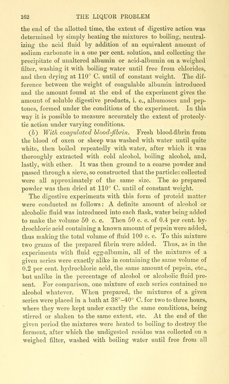 the end of the allotted time, the extent of digestive action was determined by simply heating the mixtures to boiling, neutral- izing the acid fluid by addition of an equivalent amount of sodium carbonate in a one per cent, solution, and collecting the precipitate of unaltered albumin or acid-albumin on a weighed filter, washing it with boiling water until free from chlorides, and then drying at 110° C. until of constant weight. The dif- ference between the weight of coagulable albumin introduced and the amount found at the end of the experiment gives the amount of soluble digestive products, i. e., albumoses and pep- tones, formed under the conditions of the experiment. In this way it is possible to measure accurately the extent of proteoly- tic action under varying conditions. (6) With coagulated hlood-jibrin. Fresh blood-fibrin from the blood of oxen or sheep was washed with water until quite white, then boiled repeatedly with water, after which it was thoroughly extracted with cold alcohol, boiling alcohol, and, lastly, with ether. It was then ground to a coarse powder and passed through a sieve, so constructed that the particles collected were all approximately of the same size. The ko prepared powder was then dried at 110° C. until of constant weight. The digestive experiments with this form of proteid matter were conducted as follows: A definite amount of alcohol or alcoholic fluid was introduced into each flask, water being added to make the volume 50 c. c. Then 50 c. c. of 0.4 per cent, hy- drochloric acid containing a known amount of pepsin were added, thus making the total volume of fluid 100 c. c. To this mixture two grams of the j^repared fibrin were added. Thus, as in the experiments with fluid egg-albumin, all of the mixtures of a given series were exactly alike in containing the same volume of 0.2 per cent, hydrochloric acid, the same amount of pepsin, etc., but unlike in the percentage of alcohol or alcoholic fluid pre- sent. For comparison, one mixture of each series contained no alcohol whatever. When prepared, the mixtures of a given series were placed in a bath at 38°-40° C. for two to three hours, where they were kept under exactly the same conditions, being stirred or shaken to the same extent, etc. At the end of the given period the mixtures were heated to boiling to destroy the ferment, after which the undigested residue was collected on a weighed filter, washed with boiling water until free from all