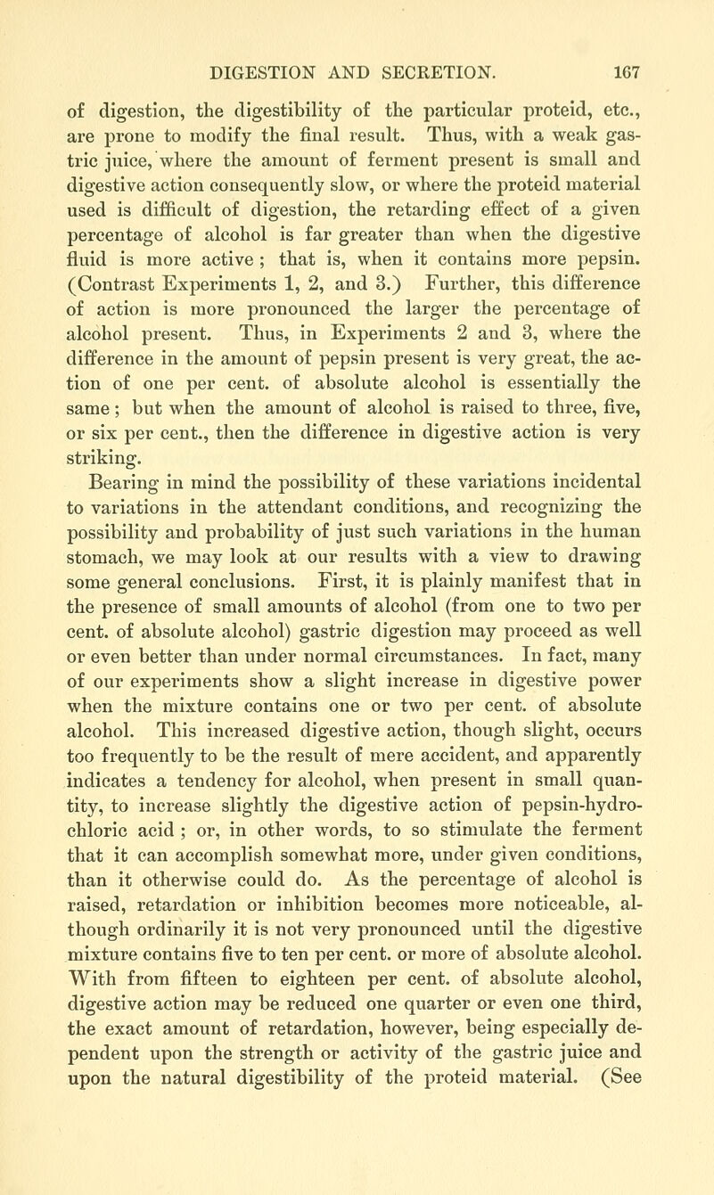 of digestion, the digestibility of the particular proteid, etc., are prone to modify the final result. Thus, with a weak gas- tric juice, where the amount of ferment present is small and digestive action consequently slow, or where the proteid material used is difficult of digestion, the retarding effect of a given percentage of alcohol is far greater than when the digestive fluid is more active ; that is, when it contains more pepsin. (Contrast Experiments 1, 2, and 3.) Further, this difference of action is more pronounced the larger the percentage of alcohol present. Thus, in Experiments 2 and 3, where the difference in the amount of pepsin present is very great, the ac- tion of one per cent, of absolute alcohol is essentially the same ; but when the amount of alcohol is raised to three, five, or six per cent., then the difference in digestive action is very striking. Bearing in mind the possibility of these variations incidental to variations in the attendant conditions, and recognizing the possibility and probability of just such variations in the human stomach, we may look at our results with a view to drawing some general conclusions. First, it is plainly manifest that in the presence of small amounts of alcohol (from one to two per cent, of absolute alcohol) gastric digestion may proceed as well or even better than under normal circumstances. In fact, many of our experiments show a slight increase in digestive power when the mixture contains one or two per cent, of absolute alcohol. This increased digestive action, though slight, occurs too frequently to be the result of mere accident, and apparently indicates a tendency for alcohol, when present in small quan- tity, to increase slightly the digestive action of pepsin-hydro- chloric acid ; or, in other words, to so stimulate the ferment that it can accomplish somewhat more, under given conditions, than it otherwise could do. As the percentage of alcohol is raised, retardation or inhibition becomes more noticeable, al- though ordinarily it is not very pronounced until the digestive mixture contains five to ten per cent, or more of absolute alcohol. With from fifteen to eighteen per cent, of absolute alcohol, digestive action may be reduced one quarter or even one third, the exact amount of retardation, however, being especially de- pendent upon the strength or activity of the gastric juice and upon the natural digestibility of the proteid material. (See