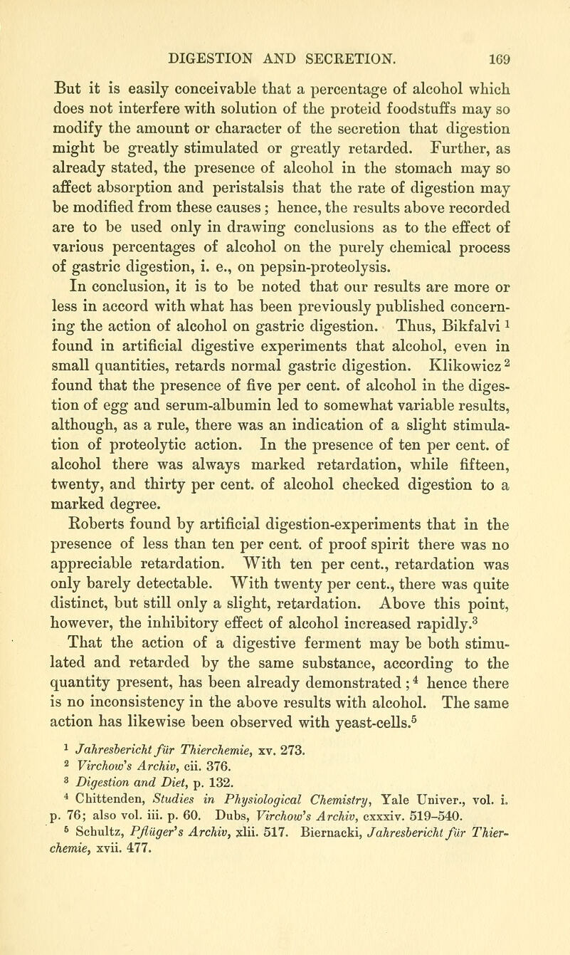 But it is easily conceivable that a percentage of alcohol which does not interfere with solution of the proteid foodstuffs may so modify the amount or character of the secretion that digestion might be greatly stimulated or greatly retarded. Further, as already stated, the presence of alcohol in the stomach may so affect absorption and peristalsis that the rate of digestion may be modified from these causes; hence, the results above recorded are to be used only in drawing conclusions as to the effect of various percentages of alcohol on the purely chemical process of gastric digestion, i. e., on pepsin-proteolysis. In conclusion, it is to be noted that our results are more or less in accord with what has been previously published concern- ing the action of alcohol on gastric digestion. Thus, Bikfalvi ^ found in artificial digestive experiments that alcohol, even in small quantities, retards normal gastric digestion. Klikowicz ^ found that the presence of five per cent, of alcohol in the diges- tion of egg and serum-albumin led to somewhat variable results, although, as a rule, there was an indication of a slight stimula- tion of proteolytic action. In the presence of ten per cent, of alcohol there was always marked retardation, while fifteen, twenty, and thirty per cent, of alcohol checked digestion to a marked degree. Roberts found by artificial digestion-experiments that in the presence of less than ten per cent, of proof spirit there was no appreciable retardation. With ten per cent., retardation was only barely detectable. With twenty per cent., there was quite distinct, but still only a slight, retardation. Above this point, however, the inhibitory effect of alcohol increased rapidly.^ That the action of a digestive ferment may be both stimu- lated and retarded by the same substance, according to the quantity present, has been already demonstrated ; ^ hence there is no inconsistency in the above results with alcohol. The same action has likewise been observed with yeast-cells.^ 1 Jahresbericht fur Thierchemie, xv. 273. 2 Virchow's Archiv, cii. 376. 3 Digestion and Diet, p. 132. * Chittenden, Studies in Physiological Chemistry, Yale Univer., vol. i. p. 76; also vol. iii. p. 60. Dubs, Virchow's Archiv, cxxxiv. 519-540. 6 Schultz, P/luger's Archiv, slii. 517. Biernacki, Jahresbericht fur Thier- chemie, xvii. 477.