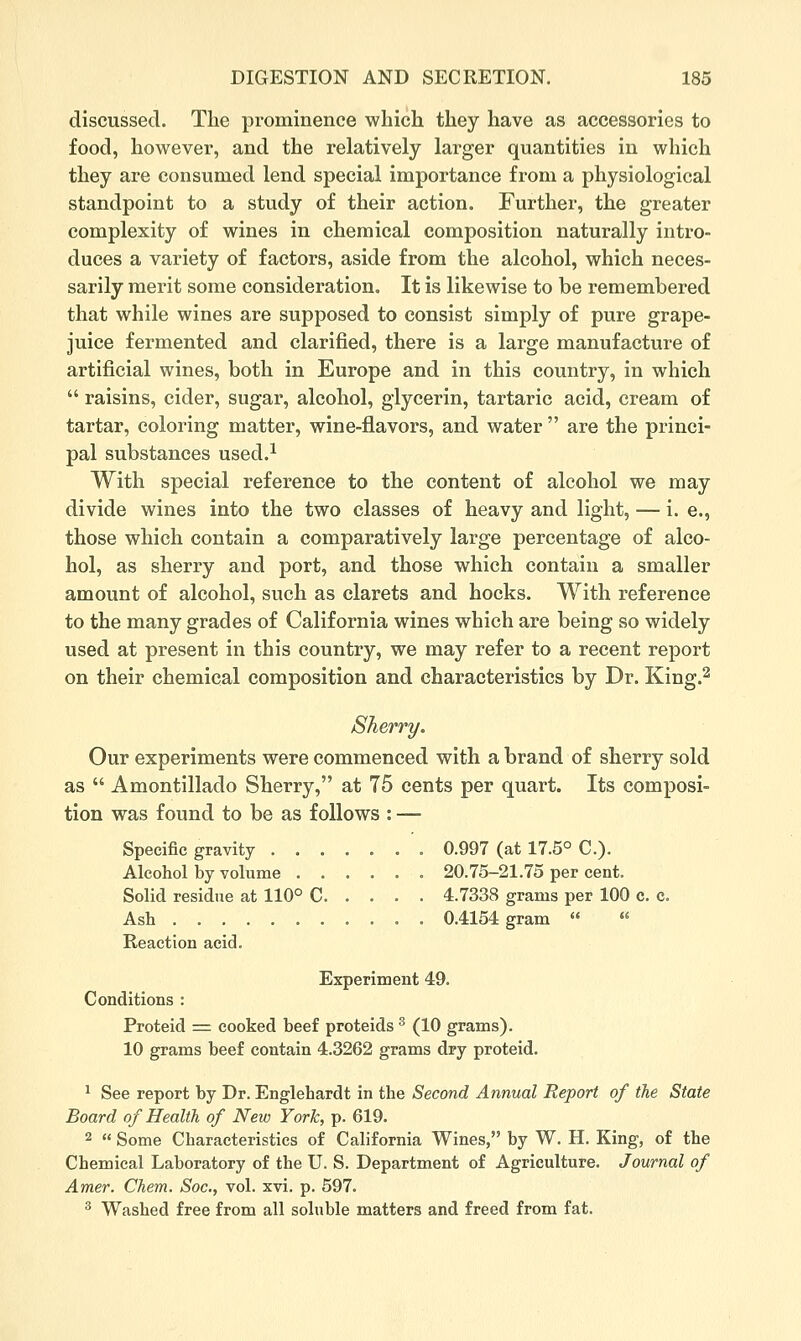 discussed. The prominence which they have as accessories to food, however, and the relatively larger quantities in which they are consumed lend special importance from a physiological standpoint to a study of their action. Further, the greater complexity of wines in chemical composition naturally intro- duces a variety of factors, aside from the alcohol, which neces- sarily merit some consideration. It is likewise to be remembered that while wines are supposed to consist simply of pure grape- juice fermented and clarified, there is a large manufacture of artificial wines, both in Europe and in this country, in which  raisins, cider, sugar, alcohol, glycerin, tartaric acid, cream of tartar, coloring matter, wine-flavors, and water  are the princi- pal substances used.^ With special reference to the content of alcohol we may divide wines into the two classes of heavy and light, — i. e., those which contain a comparatively large percentage of alco- hol, as sherry and port, and those which contain a smaller amount of alcohol, such as clarets and hocks. With reference to the many grades of California wines which are being so widely used at present in this country, we may refer to a recent report on their chemical composition and characteristics by Dr. King.^ Sherry. Our experiments were commenced with a brand of sherry sold as  Amontillado Sherry, at 75 cents per quart. Its composi- tion was found to be as follows : — Specific gravity ....... 0.997 (at 17.5° C). Alcohol by volume ...... 20.75-21.75 per cent. Solid residue at 110° C 4.7338 grams per 100 c. c. Ash 0.4154 gram « « Reaction acid. Experiment 49. Conditions : Proteid = cooked beef proteids ^ (10 grams). 10 grams beef contain 4.3262 grams dry proteid. ^ See report by Dr. Englehardt in the (Seconc? ^nnwaZ i?(?por< of the State Board of Health of New York, p. 619. 2  Some Characteristics of California Wines, by W. H. King, of the Chemical Laboratory of the U. S. Department of Agriculture. Journal of Amer. Chem. Soc, vol. xvi. p. 597. ^ Washed free from all soluble matters and freed from fat.