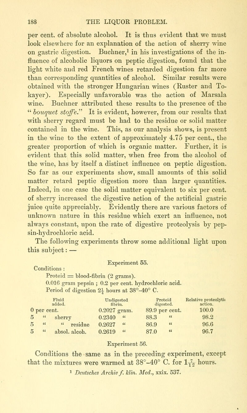 per cent, of absolute alcohol. It is thus evident that we must look elsewhere for an explanation of the action of sherry wine on gastric digestion. Buchner/ in his investigations of the in- fluence of alcoholic liquors on peptic digestion, found that the light white and red French wines retarded digestion far more than corresponding quantities of alcohol. Similar results were obtained with the stronger Hungarian wines (Ruster and To- kayer). Especially unfavorable was the action of Marsala wine. Buchner attributed these results to the presence of the  houquet stoffe.''^ It is evident, however, from our results that with sherry regard must be had to the residue or solid matter contained in the wine. This, as our analysis shows, is present in the wine to the extent of approximately 4.75 per cent., the greater proportion of which is organic matter. Further, it is evident that this solid matter, when free from the alcohol of the wine, has by itself a distinct influence on peptic digestion. So far as our experiments show, small amounts of this solid matter retard peptic digestion more than larger quantities. Indeed, in one case the solid matter equivalent to six per cent, of sherry increased the digestive action of the artificial gastric juice quite appreciably. Evidently there are various factors of unknown nature in this residue which exert an influence, not always constant, upon the rate of digestive proteolysis by pep- sin-hydrochloric acid. The following experiments throw some additional light upon this subject: — Experiment 55. Conditions : Proteid = blood-fibrin (2 grams). 0.016 gram pepsin ; 0.2 per cent, hydrochloric acid. Period of digestion 2^ hours at 38°-40° C. Fluid added. Undigested fibrin. Proteid digested. Relative proteolyti< action. 0 per cent. 0.2027 gram. 89.9 per cent. 100.0 5  sherry 0.2340 « 88.3 98.2 5   residue 0.2627 « 86.9 « 96.6 5  absol. alcoh. 0.2619  87.0 « 96.7 Experiment 56. Conditions the same as in the preceding experiment, except that the mixtures were warmed at 38°-40° C. for 1^^ hours. ^ Deutsches Archivf. klin. Med., xxix. 537.
