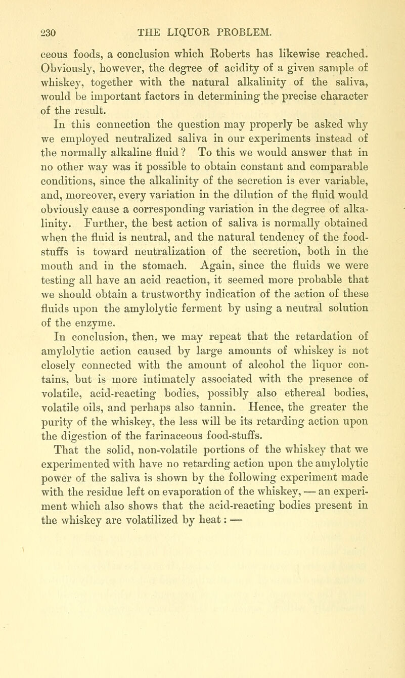 ceous foods, a conclusion which Roberts has likewise reached. Obviously, however, the degree of acidity of a given sample of whiskej, together with the natural alkalinity of the saliva, would be important factors in determining the precise character of the result. In this connection the question may properly be asked why we employed neutralized saliva in our experiments instead of the normally alkaline fluid ? To this we would answer that in no other way was it possible to obtain constant and comparable conditions, since the alkalinity of the secretion is ever variable, and, moreover, every variation in the dilution of the fluid would obviously cause a corresponding variation in the degree of alka- linity. Further, the best action of saliva is normally obtained when the fluid is neutral, and the natural tendency of the food- stuffs is toward neutralization of the secretion, both in the mouth and in the stomach. Again, since the fluids we were testing all have an acid reaction, it seemed more probable that we should obtain a trustworthy indication of the action of these fluids xapon the amylolytic ferment by using a neutral solution of the enzyme. In conclusion, then, we may repeat that the retardation of amylolytic action caused by large amounts of whiskey is not closely connected with the amount of alcohol the liquor con- tains, but is more intimately associated with the presence of volatile, acid-reacting bodies, possibly also ethereal bodies, volatile oils, and perhaps also tannin. Hence, the greater the purity of the whiskey, the less will be its retarding action upon the digestion of the farinaceous food-stuffs. That the solid, non-volatile portions of the whiskey that we experimented with have no retarding action upon the amylolytic power of the saliva is shown by the following experiment made with the residue left on evaporation of the whiskey, — an experi- ment which also shows that the acid-reacting bodies present in the whiskey are volatilized by heat: —