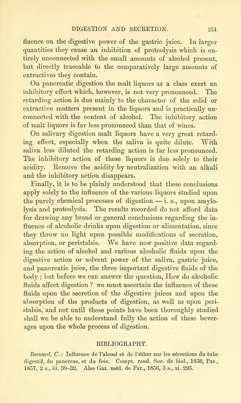 fluence on the digestive power of the gastric juice. In larger quantities they cause an inhibition of proteolysis which is en- tirely unconnected with the small amounts of alcohol present, but directly traceable to the comparatively large amounts of extractives they contain. On pancreatic digestion the malt liquors as a class exert an inhibitory effect which, however, is not very pronounced. The retarding action is due mainly to the character of the solid or extractive matters present in the liquors and is practically un- connected with the content of alcohol. The inhibitory action of malt liquors is far less pronounced than that of wines. On salivary digestion malt liquors have a very great retard- ing effect, especially when the saliva is quite dilute. With saliva less diluted the retarding action is far less pronounced. The inhibitory action of these liquors is due solely to their acidity. Remove the acidity by neutralization with an alkali and the inhibitory action disappears. Finally, it is to be plainly understood that these conclusions apply solely to the influence of the various liquors studied upon the purely chemical processes of digestion — i. e., upon amylo- lysis and proteolysis. The results recorded do not afford data for drawing any broad or general conclusions regarding the in- fluence of alcoholic drinks upon digestion or alimentation, since they throw no light upon possible modifications of secretion, absorption, or peristalsis. We have now positive data regard- ing the action of alcohol and various alcoholic fluids upon the digestive action or solvent power of the saliva, gastric juice, and pancreatic juice, the three important digestive fluids of the body ; but before we can answer the question. How do alcoholic fluids affect digestion ? we must ascertain the influence of these fluids upon the secretion of the digestive juices and upon the absorption of the products of digestion, as well as upon peri- stalsis, and not until these points have been thoroughly studied shall we be able to understand fully the action of these bever- ages upon the whole process of digestion. BIBLIOGRAPHY. Bernard, C.: Influence de I'alcool et de I'dther sur les secretions du tube digestif, du pancreas, et du foie. Compt. rend. Soc. de biol., 1856, Par., 1857, 2 s., iii. 30-32. Also Gaz. m^d. de Par., 1856, 3 s., xi. 295.