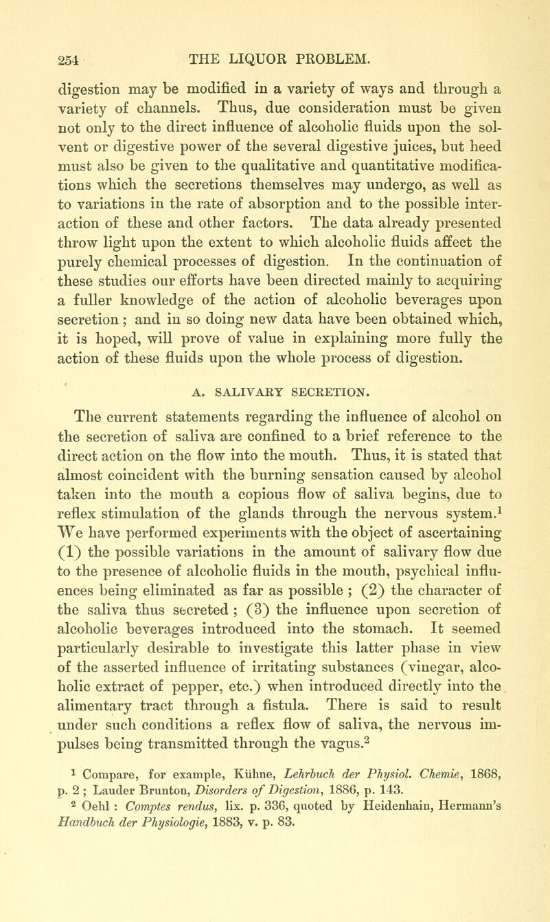 digestion may be modified in a variety of ways and tlirougli a variety of cliannels. Thus, due consideration must be given not only to the direct influence of alcoholic fluids upon the sol- vent or digestive power of the several digestive juices, but heed must also be given to the qualitative and quantitative modifica- tions which the secretions themselves may undergo, as well as to variations in the rate of absorption and to the possible inter- action of these and other factors. The data already presented throw light upon the extent to which alcoholic fluids affect the purely chemical processes of digestion. In the continuation of these studies our efforts have been directed mainly to acquiring a fuller knowledge of the action of alcoholic beverages upon secretion; and in so doing new data have been obtained which, it is hoped, will prove of value in explaining more fully the action of these fluids upon the whole process of digestion. A. SALIVARY SECRETION. The current statements regarding the influence of alcohol on the secretion of saliva are confined to a brief reference to the direct action on the flow into the mouth. Thus, it is stated that almost coincident with the burning sensation caused by alcohol taken into the mouth a copious flow of saliva begins, due to reflex stimulation of the glands through the nervous system.^ We have performed experiments with the object of ascertaining (1) the possible variations in the amount of salivary flow due to the presence of alcoholic fluids in the mouth, psychical influ- ences being eliminated as far as possible ; (2) the character of the saliva thus secreted ; (3) the influence upon secretion of alcoholic beverages introduced into the stomach. It seemed particularly desirable to investigate this latter phase in view of the asserted influence of irritating substances (vinegar, alco- holic extract of pepper, etc.) when introduced directly into the alimentary tract through a fistula. There is said to result under such conditions a reflex flow of saliva, the nervous im- pulses being transmitted through the vagus.^ * Compare, for example, Kiibne, Lehrbuch der Physiol. Chemie, 1868, p. 2 ; Lauder Brunton, Disorders of Digestion, 1886, p. 143. 2 Oehl : Comptes rendus, lix. p. 336, quoted by Heidenhain, Hermann's Handbuch der Physiologic, 1883, v. p. 83.