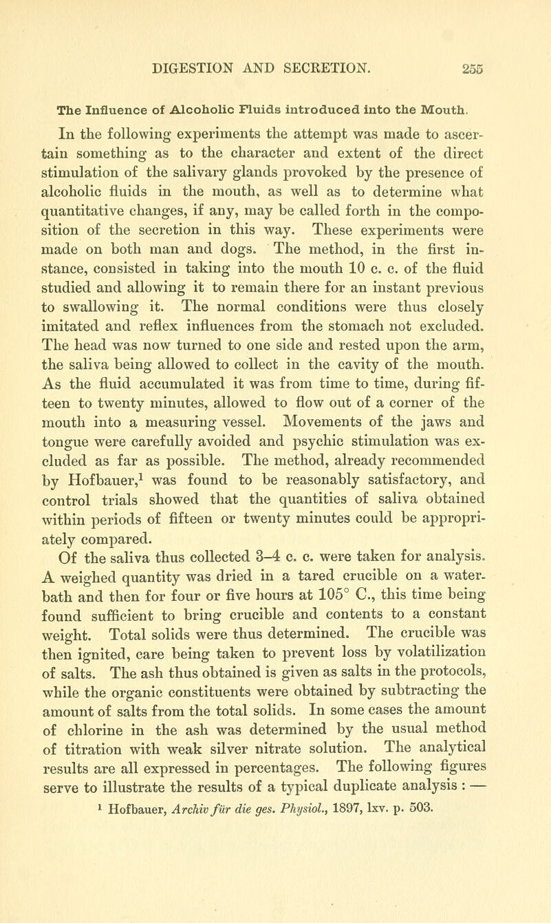 The Influence of Alcoholic Fluids introduced Into the Mouth. In the following experiments the attempt was made to ascer- tain something as to the character and extent of the direct stimulation of the salivary glands provoked by the presence of alcoholic fluids in the mouth, as well as to determine what quantitative changes, if any, may be called forth in the compo- sition of the secretion in this way. These experiments were made on both man and dogs. The method, in the first in- stance, consisted in taking into the mouth 10 c. c. of the fluid studied and allowing it to remain there for an instant previous to swallowing it. The normal conditions were thus closely imitated and reflex influences from the stomach not excluded. The head was now turned to one side and rested upon the arm, the saliva being allowed to collect in the cavity of the mouth. As the fluid accumulated it was from time to time, during fif- teen to twenty minutes, allowed to flow out of a corner of the mouth into a measuring vessel. Movements of the jaws and tongue were carefully avoided and psychic stimulation was ex- cluded as far as possible. The method, already recommended by Hofbauer,^ was found to be reasonably satisfactory, and control trials showed that the quantities of saliva obtained within periods of fifteen or twenty minutes could be appropri- ately compared. Of the saliva thus collected 3-4 c. c. were taken for analysis. A weighed quantity was dried in a tared crucible on a water, bath and then for four or five hours at 105° C, this time being found sufficient to bring crucible and contents to a constant weight. Total solids were thus determined. The crucible was then ignited, care being taken to prevent loss by volatilization of salts. The ash thus obtained is given as salts in the protocols, while the organic constituents were obtained by subtracting the amount of salts from the total solids. In some cases the amount of chlorine in the ash was determined by the usual method of titration with weak silver nitrate solution. The analytical results are all expressed in percentages. The following figures serve to illustrate the results of a typical duplicate analysis : — ^ Hofbauer, Archivfiir die ges. Physiol., 1897, Ixv. p. 503.