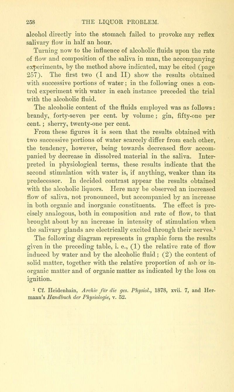 alcohol directly into the stomach failed to provoke any reflex salivary flow in half an hour. Turning now to the influence of alcoholic fluids upon the rate of flow and composition of the saliva in man, the accompanying experiments, by the method above indicated, may be cited (page 257). The first two (I and II) show the results obtained with successive portions of water; in the following ones a con- trol experiment with water in each instance preceded the trial with the alcoholic fluid. The alcoholic content of the fluids employed was as follows: brandy,, forty-seven per cent, by volume; gin, fifty-one per cent.; sherry, twenty-one per cent. From these figures it is seen that the results obtained with two successive portions of water scarcely differ from each other, the tendency, however, being towards decreased flow accom- panied by decrease in dissolved material in the saliva. Inter- preted in physiological terms, these results indicate that the second stimulation with water is, if anything, weaker than its predecessor. In decided contrast appear the results obtained with the alcoholic liquors. Here may be observed an increased flow of saliva, not pronounced, but accompanied by an increase in both organic and inorganic constituents. The effect is pre- cisely analogous, both in composition and rate of flow, to that brought about by an increase in intensity of stimulation when the salivary glands are electrically excited through their nerves.^ The following diagram represents in graphic form the results given in the preceding table, i. e., (1) the relative rate of flow induced by water and by the alcoholic fluid; (2) the content of solid matter, together with the relative proportion of ash or in- organic matter and of organic matter as indicated by the loss on ignition. ^ Cf. Heidenhain, ArcTiiv fiir die ges. Physiol., 1878, xvii. 7, and Her- mann's Handbuch der Physiologie, v. 52.