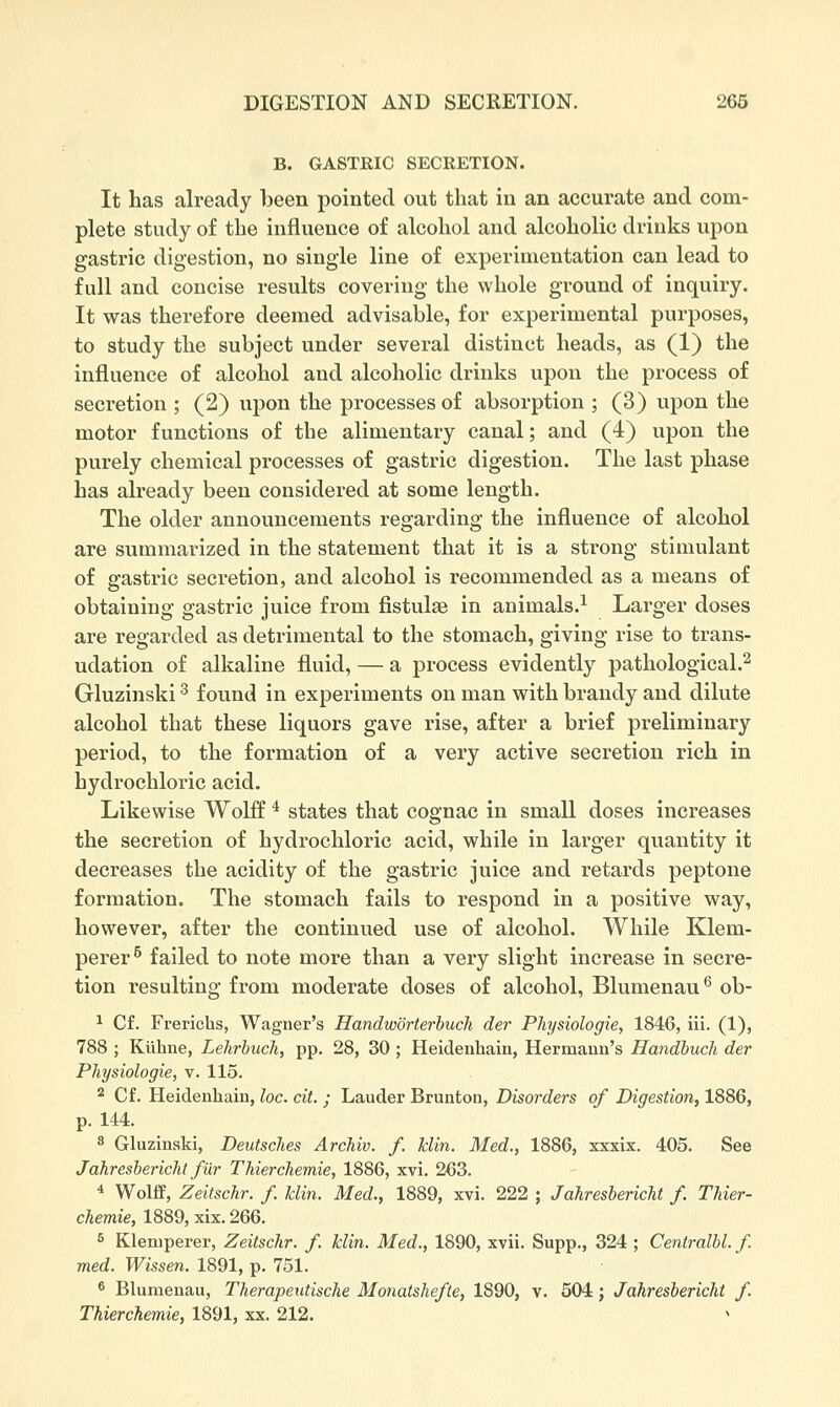 B. GASTRIC SECRETION. It has already been pointed out that in an accurate and com- plete study of the influence of alcohol and alcoholic drinks upon gastric digestion, no single line of experimentation can lead to full and concise results covering the whole ground of inquiry. It was therefore deemed advisable, for experimental purposes, to study the subject under several distinct heads, as (1) the influence of alcohol and alcoholic drinks upon the process of secretion ; (2) upon the processes of absorption ; (3) upon the motor functions of the alimentary canal; and (4) upon the purely chemical processes of gastric digestion. The last phase has already been considered at some length. The older announcements regarding the influence of alcohol are summarized in the statement that it is a strong stimulant of gastric secretion, and alcohol is recommended as a means of obtaining gastric juice from fistulas in animals.^ Larger doses are regarded as detrimental to the stomach, giving rise to trans- udation of alkaline fluid, — a process evidently pathological.^ Gluzinski ^ found in experiments on man with brandy and dilute alcohol that these liquors gave rise, after a brief preliminary period, to the formation of a very active secretion rich in hydrochloric acid. Likewise Wolff * states that cognac in small doses increases the secretion of hydrochloric acid, while in larger quantity it decreases the acidity of the gastric juice and retards peptone formation. The stomach fails to respond in a positive way, however, after the continued use of alcohol. While Klem- perer^ failed to note more than a very slight increase in secre- tion resulting from moderate doses of alcohol, Blumenau*^ ob- 1 Cf. Frerichs, Wagner's Handw'orterhuch der Physiologie, 1846, iii. (1), 788 ; Kiihne, Lehrbuch, pp. 28, 30 ; Heideiihaiii, Hermann's Handbucli der Physiologie, v. 115. 2 Cf. Heideuhain, loc. cit. ; Lauder Brunton, Disorders of Digestion, 1886, p. 144. 8 Gluzinski, Deutsches Archiv. f. klin. Med., 1886, xxxix. 405. See Jahreslericlit fur TJiierchemie, 1886, xvi. 263. * Wolff, Zeitschr. f Idin. Med., 1889, xvi. 222 ; Jahreslericlit f. TJiier- chemie, 1889, xix. 266. ^ Kleniperer, Zeitschr. f klin. Med., 1890, xvii. Supp., 324 ; Centralbl. f med. Wissen. 1891, p. 751. ^ Blumenau, Therapeutische Monatshefte, 1890, v. 504; Jahresbericht f. Thierchemie, 1891, xx. 212. ^