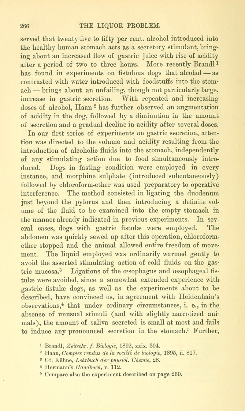 served that twenty-five to fifty per cent, alcoliol introduced into the healthy human stomach acts as a secretory stimulant, bring- ing about an increased flow of gastric juice with rise of acidity after a period of two to three hours. More recently Brandl ^ has found in experiments on fistulous dogs that alcohol — as contrasted with water introduced with foodstuffs into the stom- ach — brings about an unfailing, though not particularly large, increase in gastric secretion. With repeated and increasing- doses of alcohol, Haan ^ has further observed an augmentation of acidity in the dog, followed by a diminution in the amount of secretion and a gradual decline in acidity after several doses. In our first series of experiments on gastric secretion, atten- tion was directed to the volume and acidity resulting from the introduction of alcoholic fluids into the stomach, independently of any stimulating action due to food simultaneously intro- duced. Dogs in fasting condition were employed in every instance, and morphine sulphate (introduced subcutaneously) followed by chloroform-ether was used preparatory to operative interference. The method consisted in ligating the duodenum just beyond the pylorus and then introducing a definite vol- ume of the fluid to be examined into the empty stomach in the manner already indicated in previous experiments. In sev- eral cases, dogs with gastric fistulse were employed. The abdomen was quickly sewed up after this operation, chloroform- ether stopped and the animal allowed entire freedom of move- ment. The liquid employed was ordinarily warmed gently to avoid the asserted stimulating action of cold fluids on the gas- tric mucosa.^ Ligations of the oesophagus and oesophageal fis- tulse were avoided, since a somewhat extended experience with gastric fistulse dogs, as well as the experiments about to be described, have convinced us, in agreement with Heidenhain's observations,* that under ordinary circumstances, i. e., in the absence of unusual stimuli (and with slightly narcotized ani- mals), the amount of saliva secreted is small at most and fails to induce any pronounced secretion in the stomach.^ Further, 1 Brancll, Zeitschr.f. Biologic, 1892, xxix. 304. ^ Haan, Comptes rendus de la societe de biologie, 1895, ii. 817. 8 Cf. Kuhne, Lehrbuch der physiol. Chemie, 28. * Hermann's Handbuch, v. 112. ^ Compare also the experiment described on page 260.