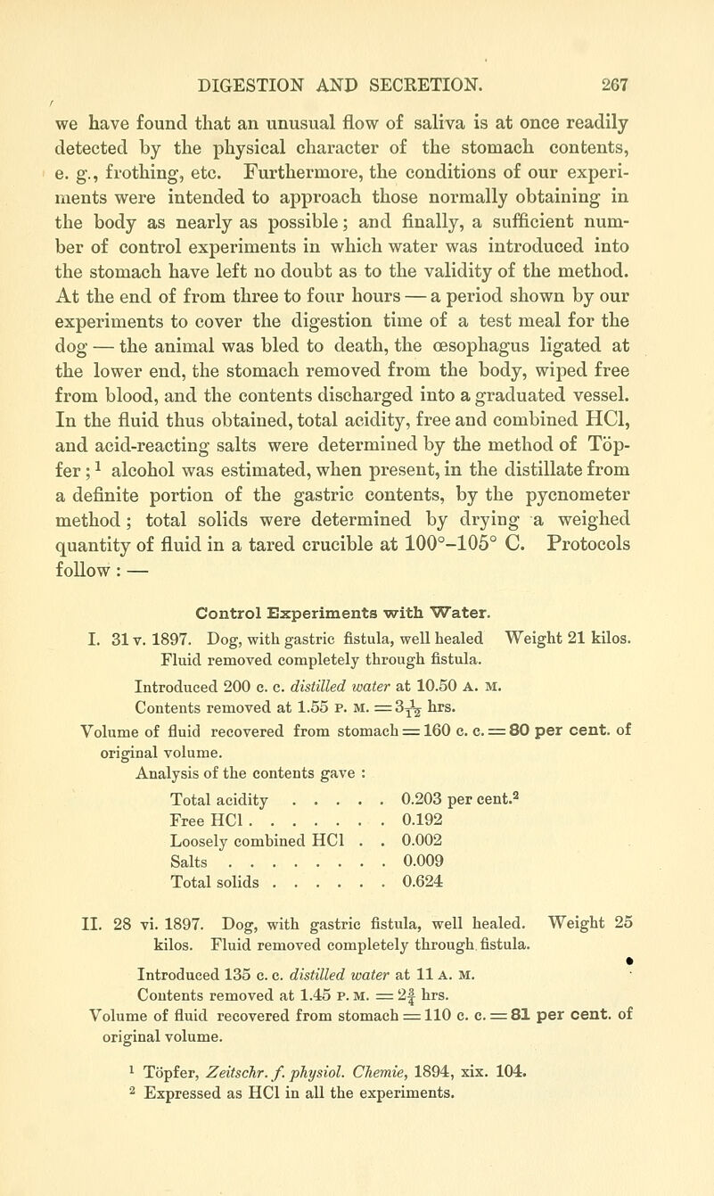 r we have found that an unusual flow of saliva is at once readily detected by the physical character of the stomach contents, e. g., frothing, etc. Furthermore, the conditions of our experi- ments were intended to approach those normally obtaining in the body as nearly as possible; and finally, a sufficient num- ber of control experiments in which water was introduced into the stomach have left no doubt as to the validity of the method. At the end of from three to four hours — a period shown by our experiments to cover the digestion time of a test meal for the dog — the animal was bled to death, the oesophagus ligated at the lower end, the stomach removed from the body, wiped free from blood, and the contents discharged into a graduated vessel. In the fluid thus obtained, total acidity, free and combined HCl, and acid-reacting salts were determined by the method of Top- fer; ^ alcohol was estimated, when present, in the distillate from a definite portion of the gastric contents, by the pycnometer method; total solids were determined by drying a weighed quantity of fluid in a tared crucible at 100°-105° C. Protocols follow: — Control Experiments ■with Water. I. 31V. 1897. Dog, with gastric fistula, well healed Weight 21 kilos. Fluid removed completely through fistula. Introduced 200 c. c. distilled water at 10.50 A. M. Contents removed at 1.55 P. M. =^ 3^^^ hrs. Volume of fluid recovered from stomach :=: 160 c. c. = 80 per cent, of original volume. Analysis of the contents gave : Total acidity 0.203 per cent.2 Free HCl 0.192 Loosely combined HCl . . 0.002 Salts 0.009 Total solids 0.624 II. 28 vi. 1897. Dog, with gastric fistula, well healed. Weight 25 kilos. Fluid removed completely through, fistula. • Introduced 135 c. c. distilled water at 11 A. m. Contents removed at 1.45 p. m. = 2| hrs. Volume of fluid recovered from stomach =^ 110 c. c. r=:81 per cent, of original volume. ^ Topfer, Zeitschr. f. pTiysiol. Cliemie, 1894, xix. 104. 2 Expressed as HCl in all the experiments.