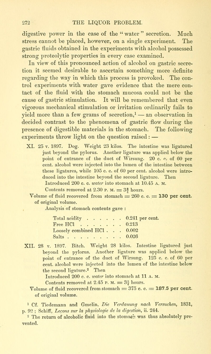 digestive power in the case of tlie  water  secretion. Much stress cannot be placed, however, on a single experiment. The gastric fluids obtained in the experiments with alcohol possessed strong proteolytic properties in every case examined. In view of this pronounced action of alcohol on gastric secre- tion it seemed desirable to ascertain something more definite regarding the way in which this process is provoked. The con- trol experiments with water gave evidence that the mere con- tact of the fluid with the stomach mucosa could not be the cause of gastric stimulation. It will be remembered that even vigorous mechanical stimulation or irritation ordinarily fails to yield more than a few grams of secretion,^ — an observation in decided contrast to the phenomena of gastric flow during the presence of digestible materials in the stomach. The following experiments throw light on the question raised: — XL 25 V. 1897. Dog. Weight 23 kilos. The intestine was ligatured just beyond the pylorus. Another ligature was applied below the point of entrance of the duct of Wirsung. 20 c. c. of 60 per cent, alcohol were injected into the lumen of the intestine between these ligatures, while 105 c. c. of 60 per cent, alcohol were intro- duced into the intestine beyond the second ligature. Then Introduced 200 c. c. water into stomach at 10.45 A. M. Contents removed at 2.30 P. M. = 3f hours. Volume of fluid recovered from stomach z=. 260 c. c. = 130 per cent, of original volume. , Analysis of stomach contents gave : Total acidity 0.241 per cent. FreeHCl 0.213 Loosely combined HCl . . . 0.002 Salts 0.026 XII. 28 v. 1897. Bitch. Weight 28 kilos. Intestine ligatured just beyond the pylorus. Another ligature was applied below the point of entrance of the duct of Wirsung. 125 c. c. of 60 per cent, alcohol were injected into the lumen of the intestine below the second ligature.^ Then Introduced 200 c. c. loater into stomach at 11 A. M. Contents removed at 2.45 P. M. = 3| hours. Volume of fluid recovered from stomach = 375 c. c. = 187.5 per cent, of original volume. 1 Cf. Tiedemann and Gmelin, Die Verdauung nach Versuchen, 1831, p. 92 ; SchifE, Lecons sur la physiologie de la digestion, ii. 244. 2 The return of alcoholic fluid into the stomacs was thus absolutely pre- vented.