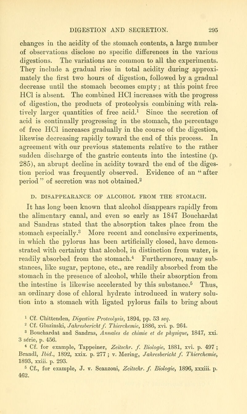 changes in the acidity of the stomach contents, a large number of observations disclose no specific differences in the various digestions. The variations are common to all the experiments. They include a gradual rise in total acidity during approxi- mately the first two hours of digestion, followed by a gradual decrease until the stomach becomes empty; at this point free HCl is absent. The combined HCl increases with the progress of digestion, the products of proteolysis combining with rela- tively larger quantities of free acid.^ Since the secretion of acid is continually progressing in the stomach, the percentage of free HCl increases gradually in the course of the digestion, likewise decreasing rapidly toward the end of this process. In agreement with our previous statements relative to the rather sudden discharge of the gastric contents into the intestine (p. 285), an abrupt decline in acidity toward the end of the diges- tion period was frequently observed. Evidence of an after period  of secretion was not obtained.^ D. DISAPPEARANCE OF ALCOHOL EROM THE STOMACH. It has long been known that alcohol disappears rapidly from the alimentary canal, and even so early as 1847 Bouchardat and Sandras stated that the absorption takes place from the stomach especially.^ More recent and conclusive experiments, in which the pylorus has been artificially closed, have demon- strated with certainty that alcohol, in distinction from water, is readily absorbed from the stomach.* Furthermore, many sub- stances, like sugar, peptone, etc., are readily absorbed from the stomach in the presence of alcohol, while their absorption from the intestine is likewise accelerated by this substance.^ Thus, an ordinary dose of chloral hydrate introduced in watery solu- tion into a stomach with ligated pylorus fails to bring about ^ Cf. Chittenden, Digestive Proteolysis, 1894, pp. 53 seq. ^ Cf. Gluzinski, Jahresbericht f. Thierchemie, 1886, xvi. p. 264. ^ Bouchardat and Sandras, Annales de cTiimie et de physique, 1847, xxi. 3 s^rie, p. 456. * Cf. for example, Tappeiner, Zeitschr. f. Biologie, 1881, xvi. p. 497 ; Brandl, Hid., 1892, xxix. p. 277 ; v. Mering, Jahresbericht f. Thierchemie, 1893, xxiii. p. 293. ^ Cf., for example, J. v. Scanzoni, Zeitschr. f. Biologie, 1896, xxxiii. p. 462.