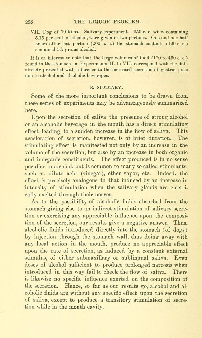 VII. Dog of 10 kilos. Salivary experiment. 350 c. c. wine, containing 5.15 per cent, of alcohol, were given in two portions. One and one half hours after last portion (200 c. c.) the stomach contents (190 c. c.) contained 5.5 grams alcohol. It is of interest to note that the large volumes of fluid (170 to 450 c. c.) found in the stomach in Experiments II. to VII. correspond with the data already presented with reference to the increased secretion of gastric juice due to alcohol and alcoholic beverages. E. SUMMARY. Some of the more important conclusions to be drawn from these series of experiments may be advantageously summarized here. Upon the secretion of saliva the presence of strong alcohol or an alcoholic beverage in the mouth has a direct stimulating effect leading to a sudden increase in the flow of saliva. This acceleration of secretion, however, is of brief duration. The stimulating effect is manifested not only by an increase in the volume of the secretion, but also by an increase in both organic and inorganic constituents. The effect produced is in no sense peculiar to alcohol, but is common to many so-called stimulants, such as dilute acid (vinegar), ether vapor, etc. Indeed, the effect is precisely analogous to that induced by an increase in intensity of stimulation when the salivary glands are electri- cally excited through their nerves. As to the possibility of alcoholic fluids absorbed from the stomach giving rise to an indirect stimulation of salivary secre- tion or exercising any appreciable influence upon the composi- tion of the secretion, our results give a negative answer. Thus, alcoholic fluids introduced directly into the stomach (of dogs) by injection through the stomach wall, thus doing away with any local action in the mouth, produce no appreciable effect upon the rate of secretion, as induced by a constant external stimulus, of either submaxillary or sublingual saliva. Even doses of alcohol sufficient to produce prolonged narcosis when introduced in this way fail to check the flow of saliva. There is likewise no specific influence exerted on the composition of the secretion. Hence, so far as our results go, alcohol and al- coholic fluids are without any specific effect upon the secretion of saliva, except to produce a transitory stimulation of secre- tion while in the mouth cavity.