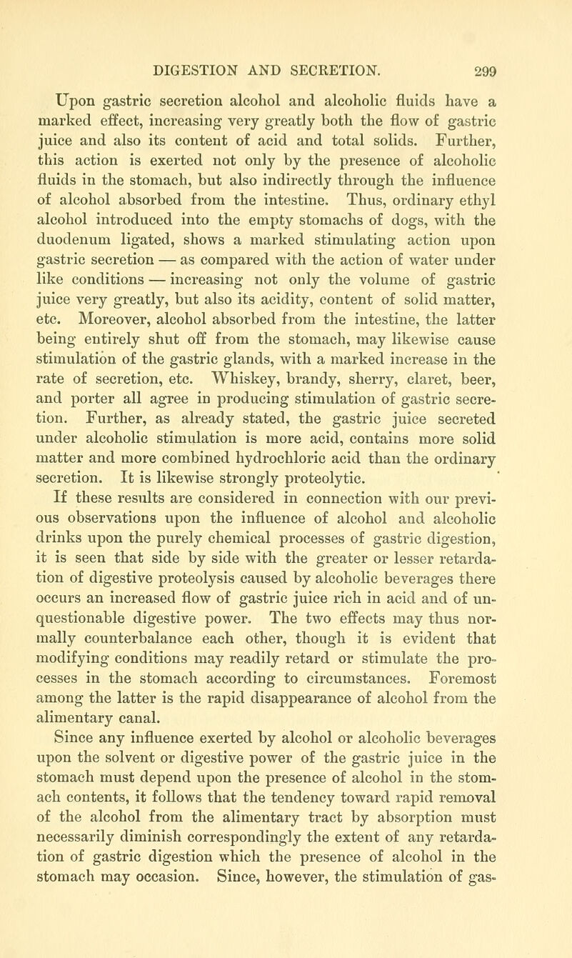 Upon gastric secretion alcohol and alcoholic fluids have a marked effect, increasing very greatly both the flow of gastric juice and also its content of acid and total solids. Further, this action is exerted not only by the presence of alcoholic fluids in the stomach, but also indirectly through the influence of alcohol absorbed from the intestine. Thus, ordinary ethyl alcohol introduced into the empty stomachs of dogs, with the duodenum ligated, shows a marked stimulating action upon gastric secretion — as compared with the action of water under like conditions — increasing not only the volume of gastric juice very greatly, but also its acidity, content of solid matter, etc. Moreover, alcohol absorbed from the intestine, the latter being entirely shut off from the stomach, may likewise cause stimulation of the gastric glands, with a marked increase in the rate of secretion, etc. Whiskey, brandy, sherry, claret, beer, and porter all agree in producing stimulation of gastric secre- tion. Further, as already stated, the gastric juice secreted under alcoholic stimulation is more acid, contains more solid matter and more combined hydrochloric acid than the ordinary secretion. It is likewise strongly proteolytic. If these results are considered in connection with our previ- ous observations upon the influence of alcohol and alcoholic drinks upon the purely chemical processes of gastric digestion, it is seen that side by side with the greater or lesser retarda- tion of digestive proteolysis caused by alcoholic beverages there occurs an increased flow of gastric juice rich in acid and of un- questionable digestive power. The two effects may thus nor- mally counterbalance each other, though it is evident that modifying conditions may readily retard or stimulate the pro- cesses in the stomach according to circumstances. Foremost among the latter is the rapid disappearance of alcohol from the alimentary canal. Since any influence exerted by alcohol or alcoholic beverages upon the solvent or digestive power of the gastric juice in the stomach must depend upon the presence of alcohol in the stom- ach contents, it follows that the tendency toward rapid removal of the alcohol from the alimentary tract by absorption must necessarily diminish correspondingly the extent of any retarda- tion of gastric digestion which the presence of alcohol in the stomach may occasion. Since, however, the stimulation of gas-