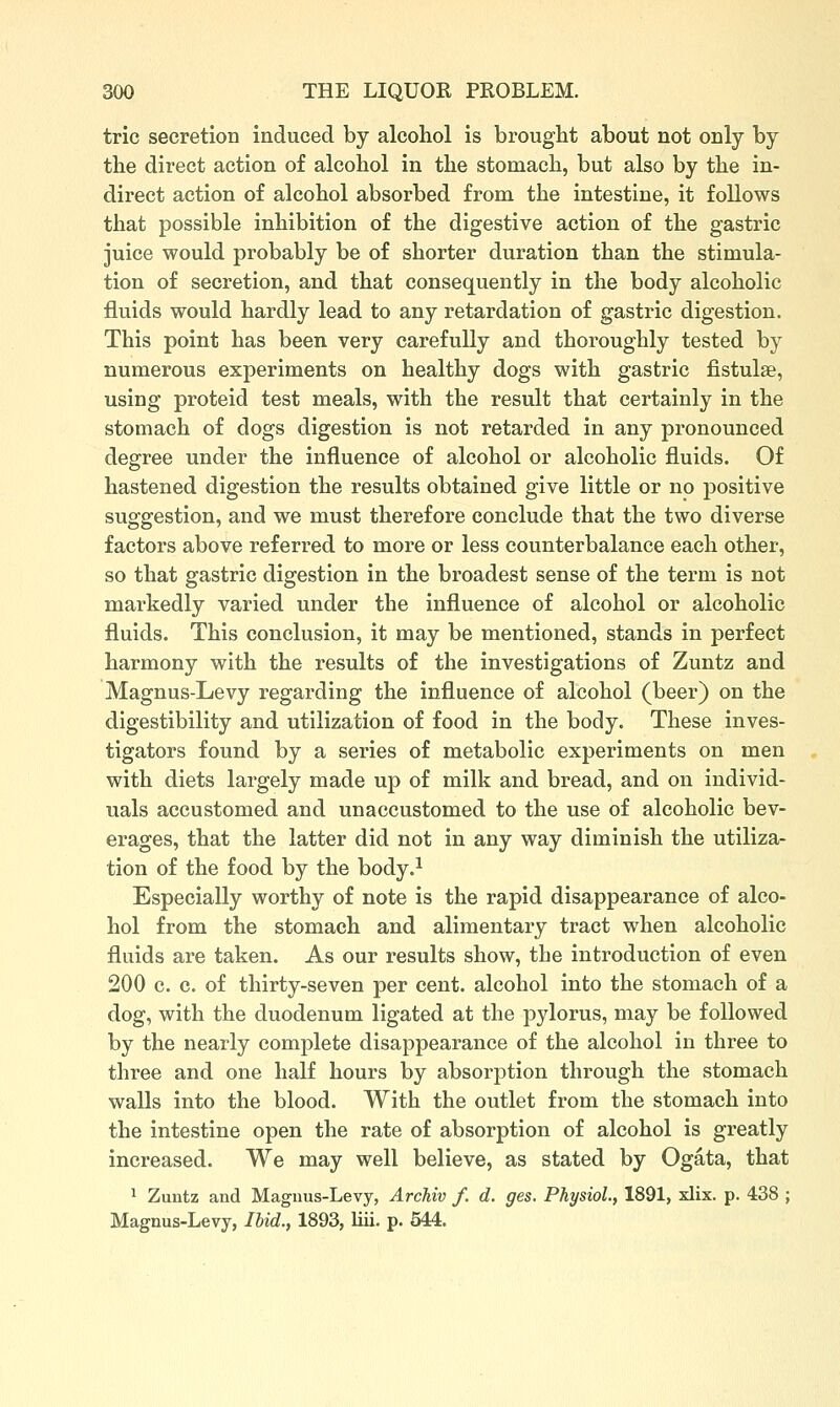 trie secretion induced by alcohol is brought about not only by the direct action of alcohol in the stomach, but also by the in- direct action of alcohol absorbed from the intestine, it follows that possible inhibition of the digestive action of the gastric juice would probably be of shorter duration than the stimula- tion of secretion, and that consequently in the body alcoholic fluids would hardly lead to any retardation of gastric digestion. This point has been, very carefully and thoroughly tested by numerous experiments on healthy dogs with gastric fistulae, using proteid test meals, with the result that certainly in the stomach of dogs digestion is not retarded in any pronounced degree under the influence of alcohol or alcoholic fluids. Of hastened digestion the results obtained give little or no positive suggestion, and we must therefore conclude that the two diverse factors above referred to more or less counterbalance each other, so that gastric digestion in the broadest sense of the term is not markedly varied under the influence of alcohol or alcoholic fluids. This conclusion, it may be mentioned, stands in perfect harmony with the results of the investigations of Zuntz and Magnus-Levy regarding the influence of alcohol (beer) on the digestibility and utilization of food in the body. These inves- tigators found by a series of metabolic experiments on men with diets largely made up of milk and bread, and on individ- uals accustomed and unaccustomed to the use of alcoholic bev- erages, that the latter did not in any way diminish the utiliza- tion of the food by the body.^ Especially worthy of note is the rapid disappearance of alco- hol from the stomach and alimentary tract when alcoholic fluids are taken. As our results show, the introduction of even 200 c. c. of thirty-seven per cent, alcohol into the stomach of a dog, with the duodenum ligated at the pylorus, may be followed by the nearly complete disappearance of the alcohol in three to three and one half hours by absorption through the stomach walls into the blood. With the outlet from the stomach into the intestine open the rate of absorption of alcohol is greatly increased. We may well believe, as stated by Ogata, that 1 Zuntz and Magnus-Levy, Archiv f. d. ges. Physiol., 1891, xlix. p. 438 ; Magnus-Levy, Ihid., 1893, liii. p. 544.